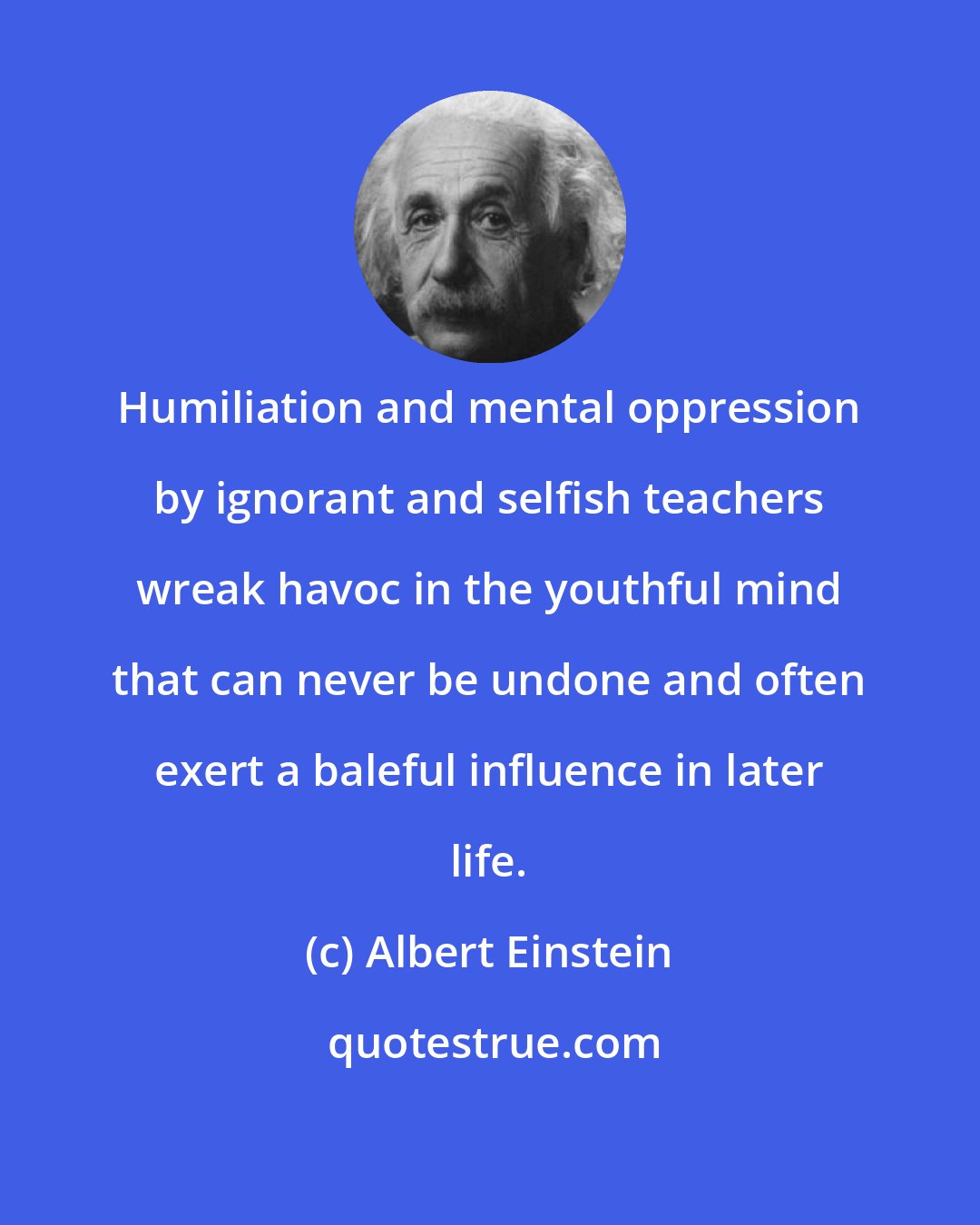 Albert Einstein: Humiliation and mental oppression by ignorant and selfish teachers wreak havoc in the youthful mind that can never be undone and often exert a baleful influence in later life.