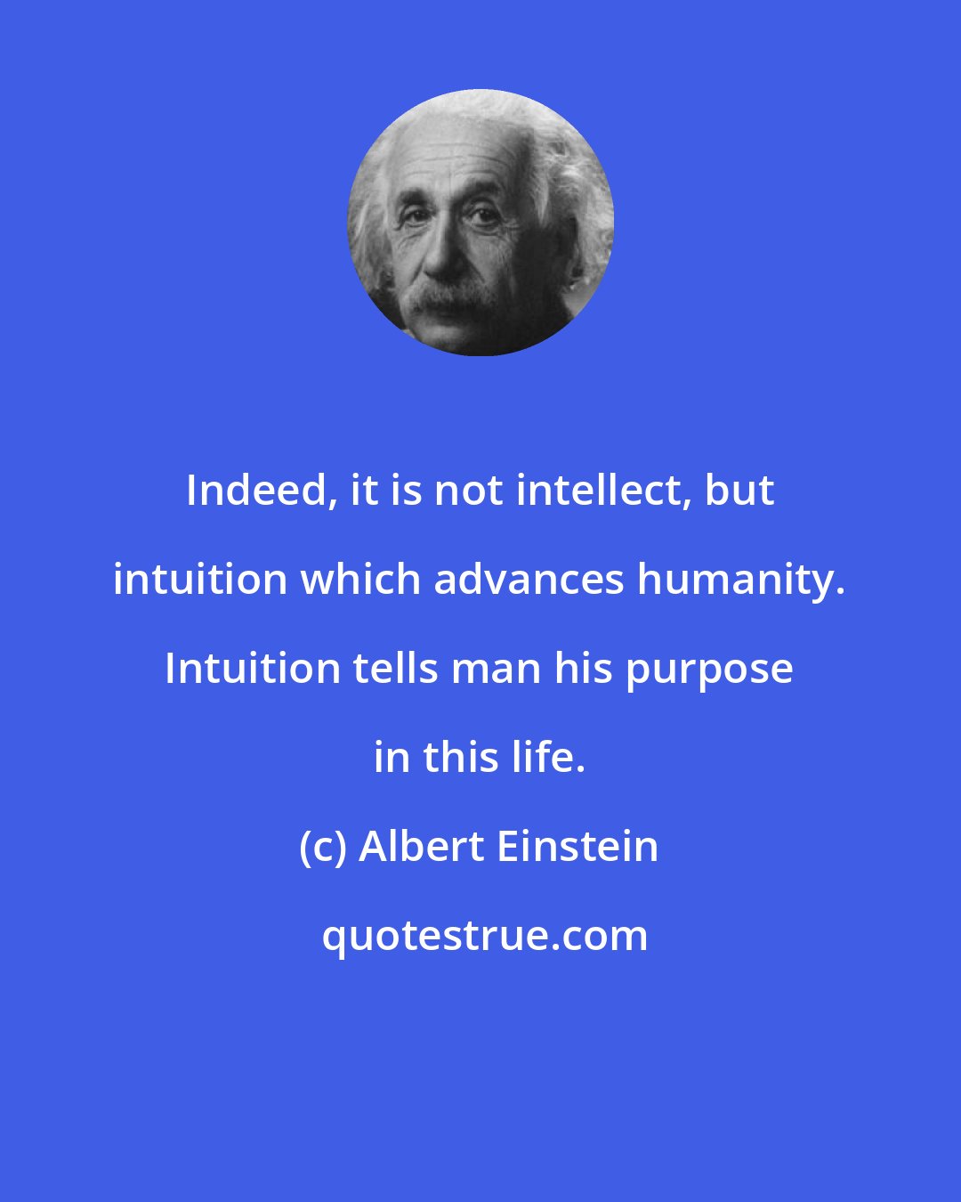 Albert Einstein: Indeed, it is not intellect, but intuition which advances humanity. Intuition tells man his purpose in this life.