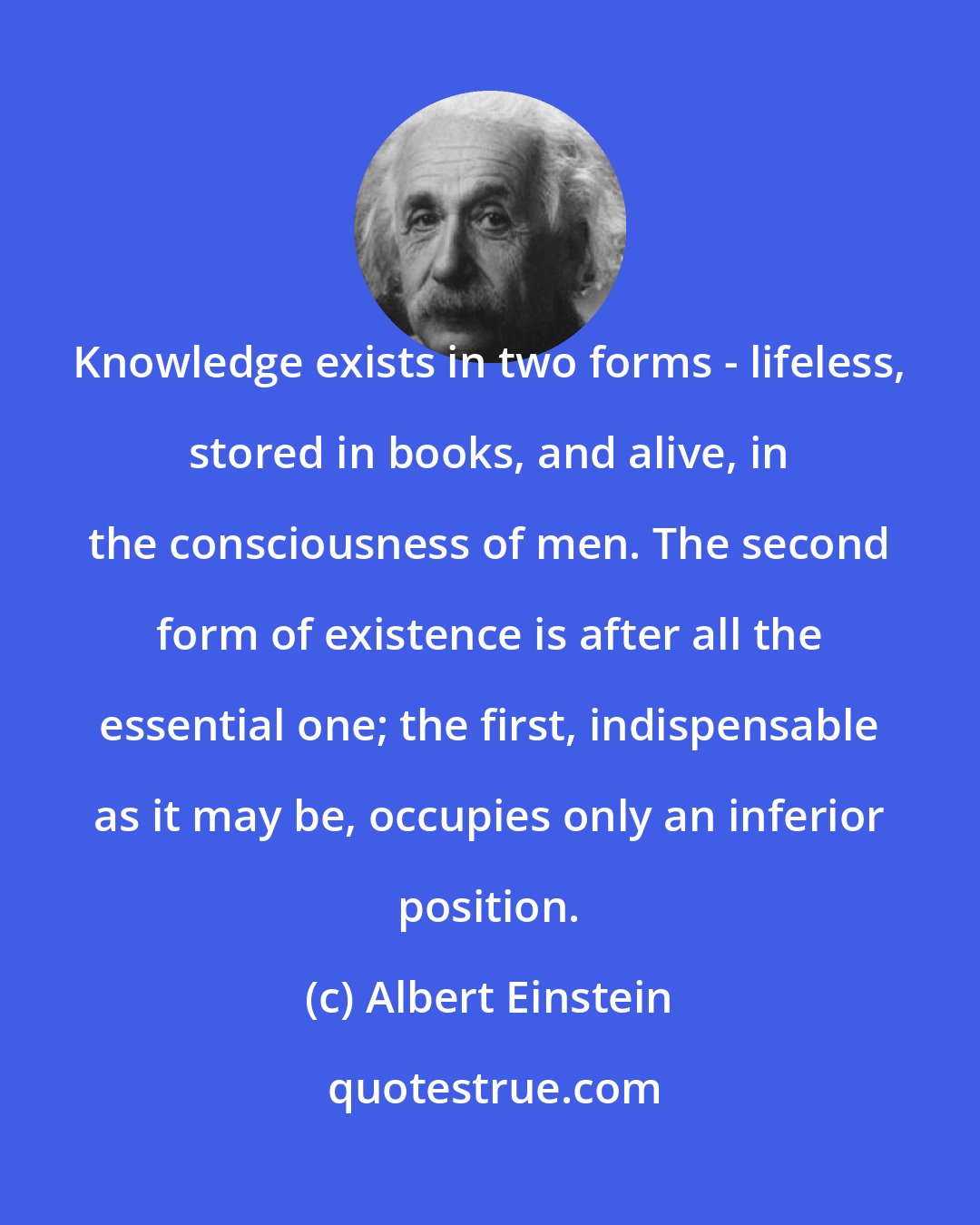 Albert Einstein: Knowledge exists in two forms - lifeless, stored in books, and alive, in the consciousness of men. The second form of existence is after all the essential one; the first, indispensable as it may be, occupies only an inferior position.