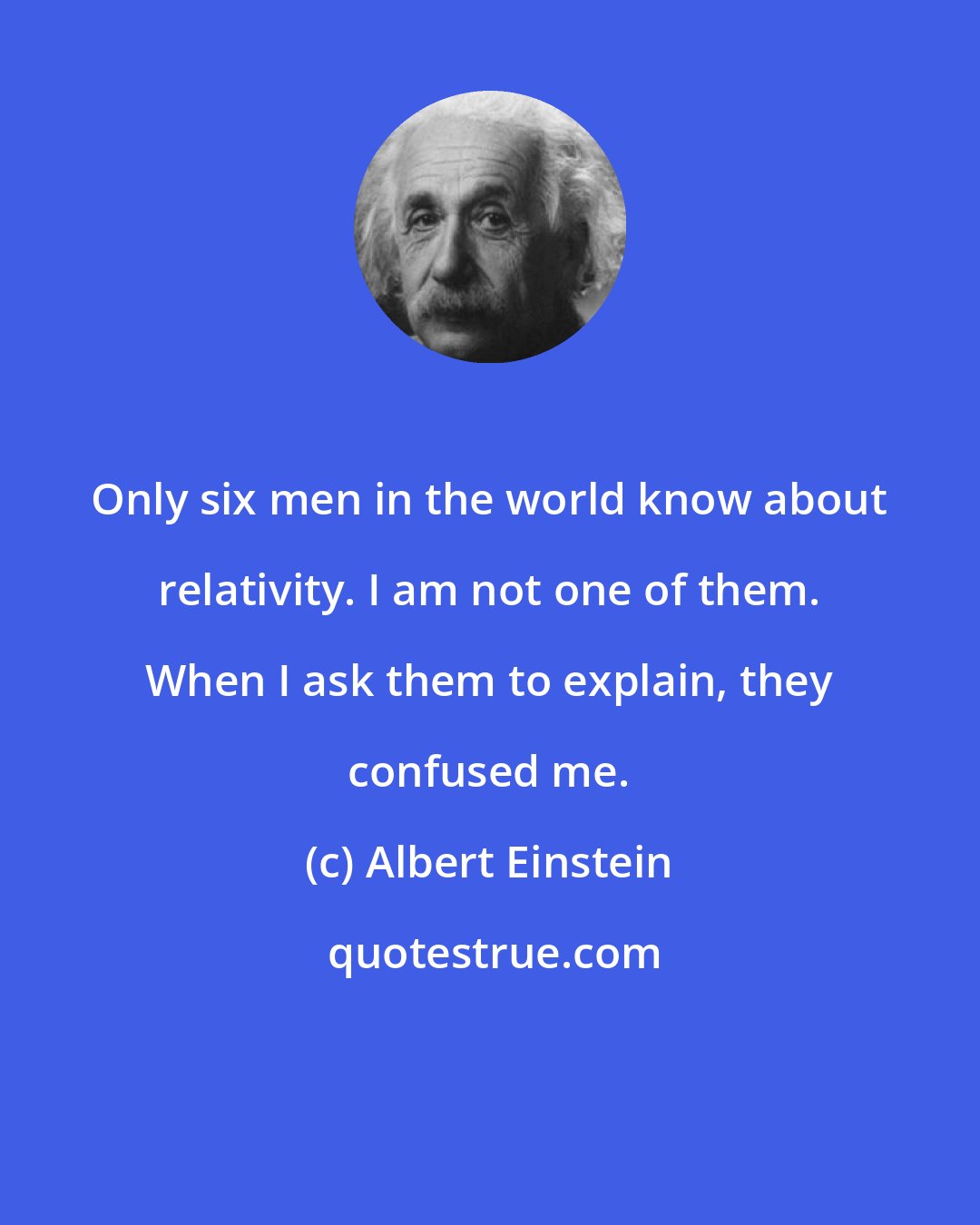 Albert Einstein: Only six men in the world know about relativity. I am not one of them. When I ask them to explain, they confused me.
