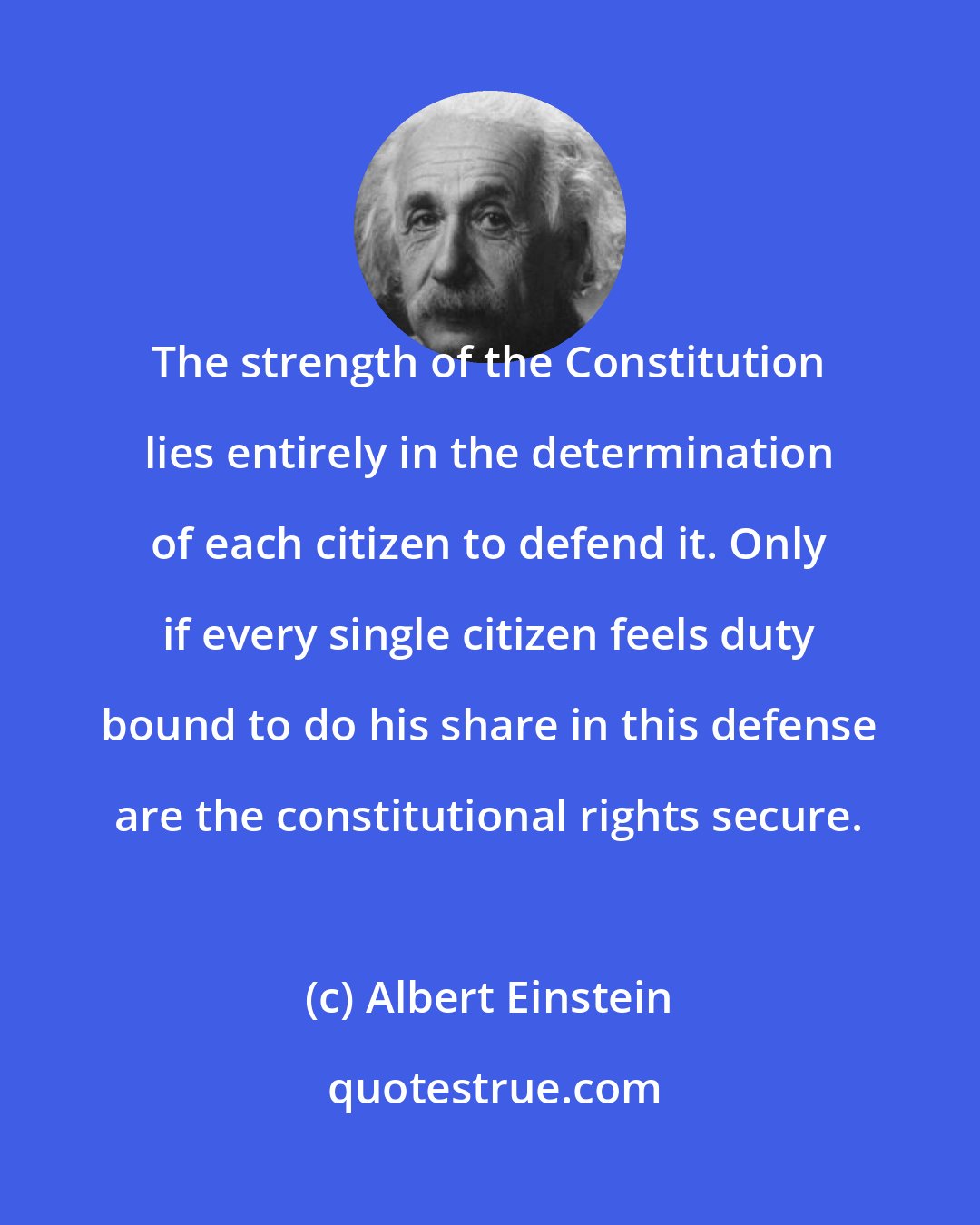 Albert Einstein: The strength of the Constitution lies entirely in the determination of each citizen to defend it. Only if every single citizen feels duty bound to do his share in this defense are the constitutional rights secure.