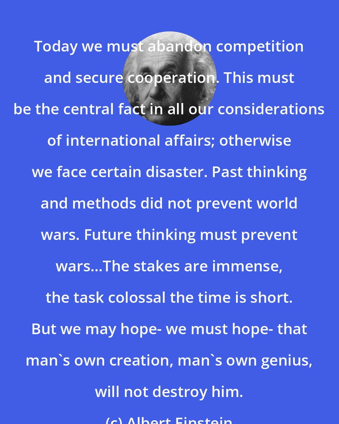 Albert Einstein: Today we must abandon competition and secure cooperation. This must be the central fact in all our considerations of international affairs; otherwise we face certain disaster. Past thinking and methods did not prevent world wars. Future thinking must prevent wars...The stakes are immense, the task colossal the time is short. But we may hope- we must hope- that man's own creation, man's own genius, will not destroy him.