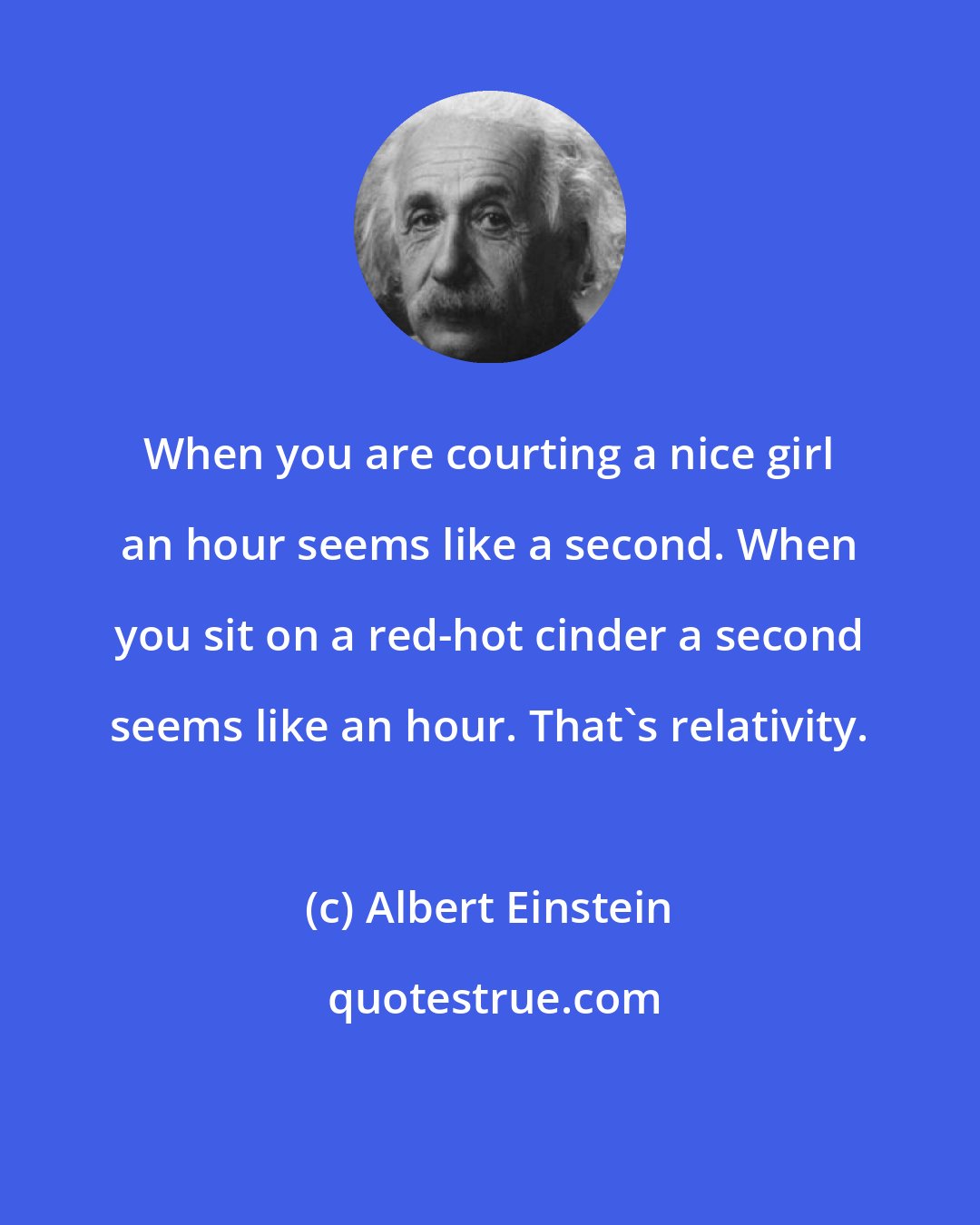 Albert Einstein: When you are courting a nice girl an hour seems like a second. When you sit on a red-hot cinder a second seems like an hour. That's relativity.