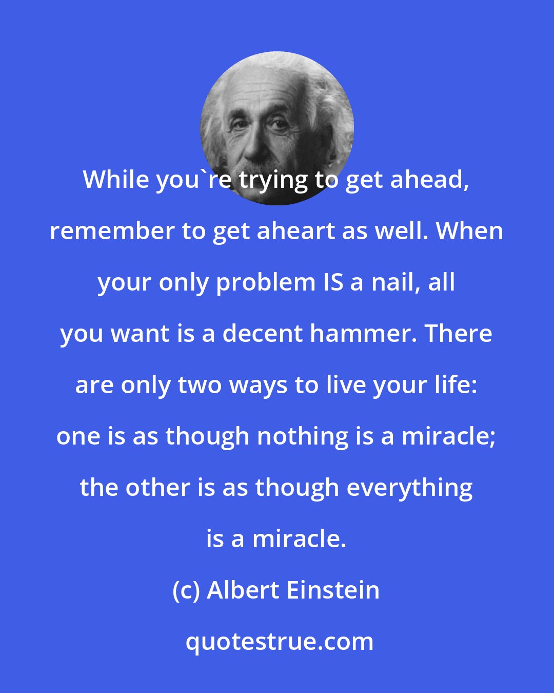 Albert Einstein: While you're trying to get ahead, remember to get aheart as well. When your only problem IS a nail, all you want is a decent hammer. There are only two ways to live your life: one is as though nothing is a miracle; the other is as though everything is a miracle.