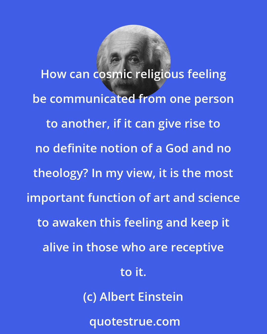 Albert Einstein: How can cosmic religious feeling be communicated from one person to another, if it can give rise to no definite notion of a God and no theology? In my view, it is the most important function of art and science to awaken this feeling and keep it alive in those who are receptive to it.