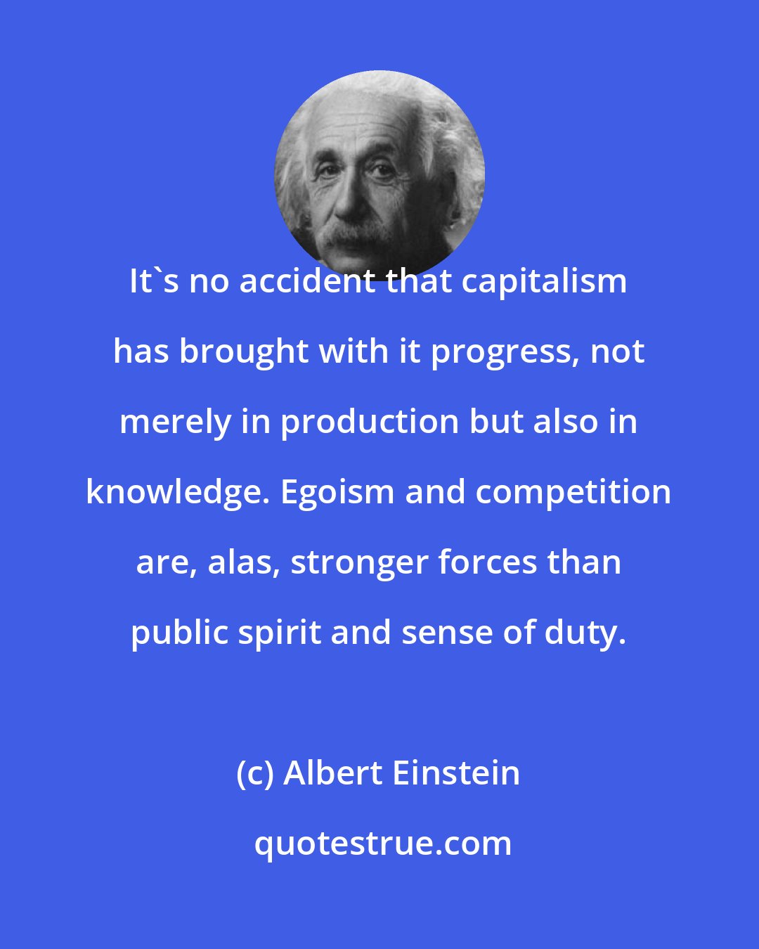 Albert Einstein: It's no accident that capitalism has brought with it progress, not merely in production but also in knowledge. Egoism and competition are, alas, stronger forces than public spirit and sense of duty.