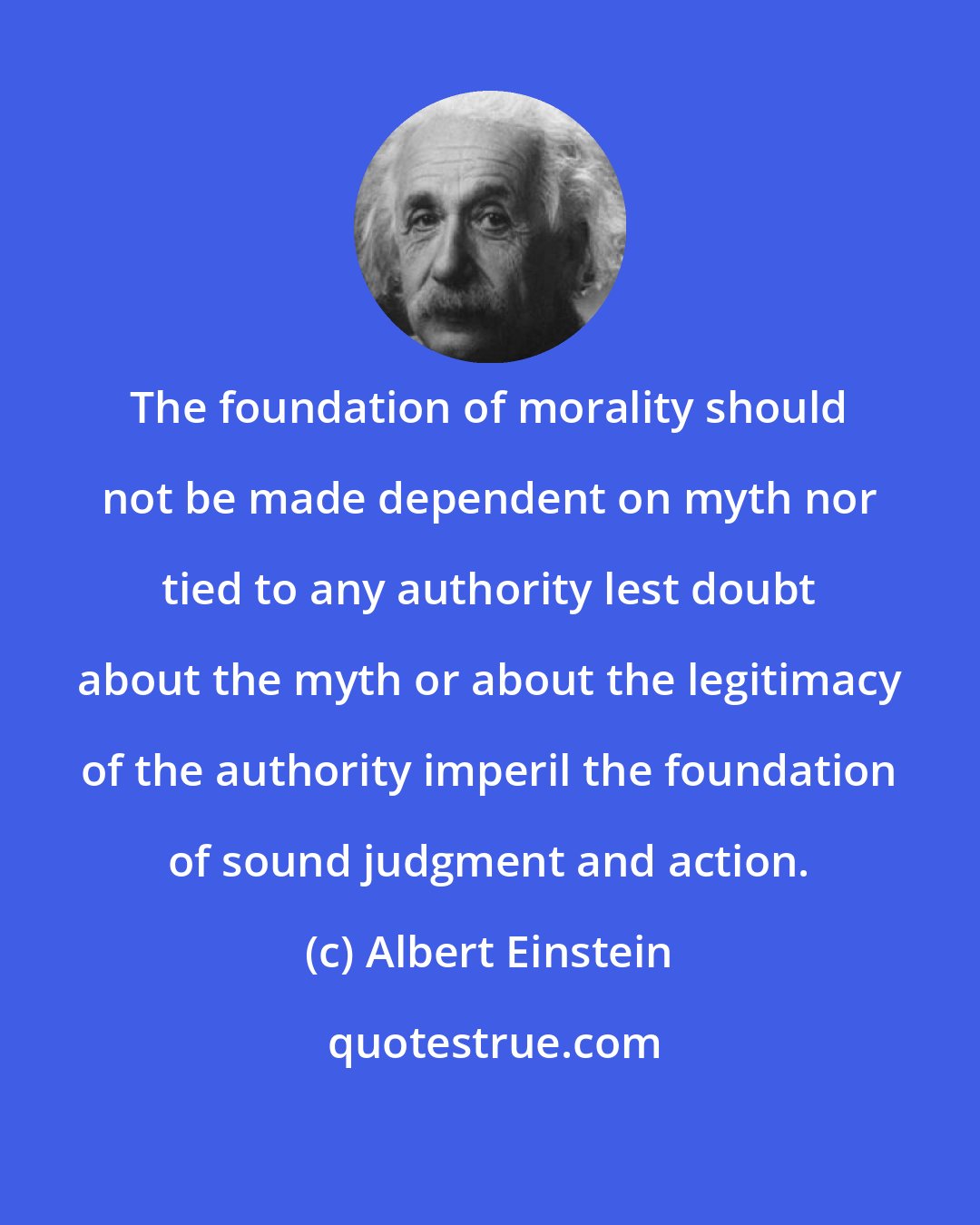 Albert Einstein: The foundation of morality should not be made dependent on myth nor tied to any authority lest doubt about the myth or about the legitimacy of the authority imperil the foundation of sound judgment and action.