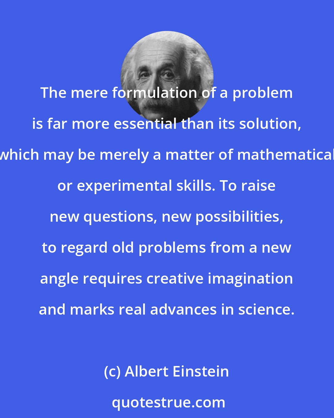 Albert Einstein: The mere formulation of a problem is far more essential than its solution, which may be merely a matter of mathematical or experimental skills. To raise new questions, new possibilities, to regard old problems from a new angle requires creative imagination and marks real advances in science.