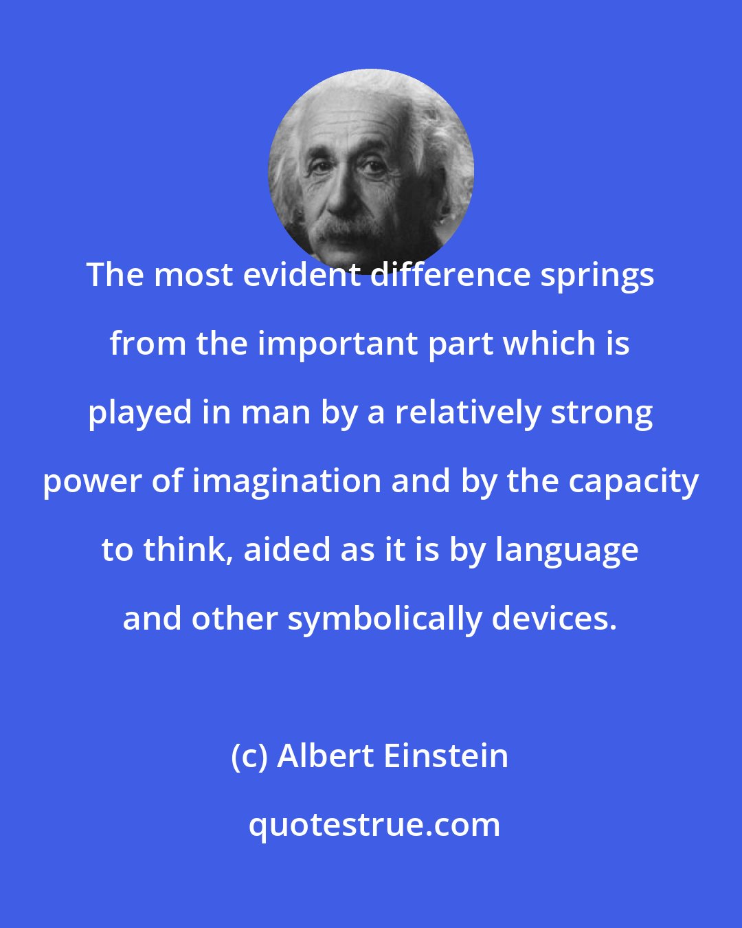 Albert Einstein: The most evident difference springs from the important part which is played in man by a relatively strong power of imagination and by the capacity to think, aided as it is by language and other symbolically devices.