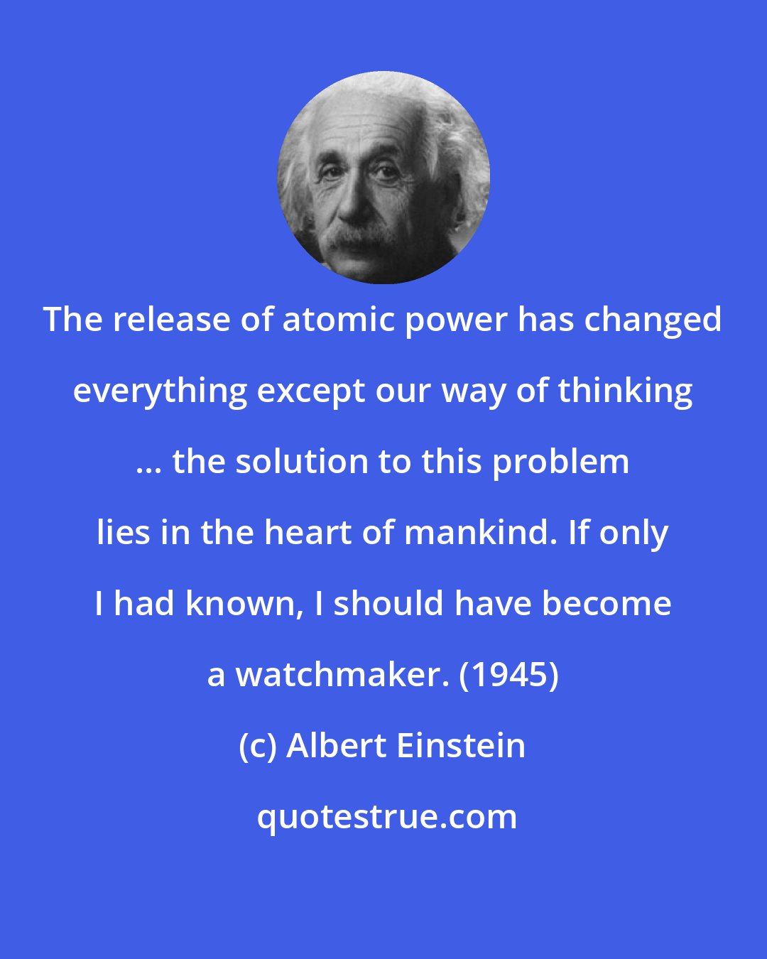 Albert Einstein: The release of atomic power has changed everything except our way of thinking ... the solution to this problem lies in the heart of mankind. If only I had known, I should have become a watchmaker. (1945)