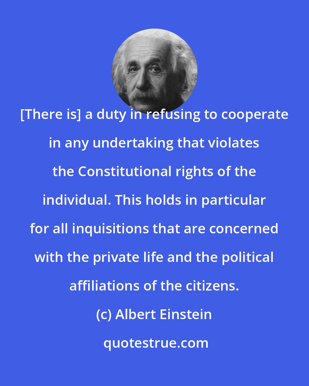 Albert Einstein: [There is] a duty in refusing to cooperate in any undertaking that violates the Constitutional rights of the individual. This holds in particular for all inquisitions that are concerned with the private life and the political affiliations of the citizens.