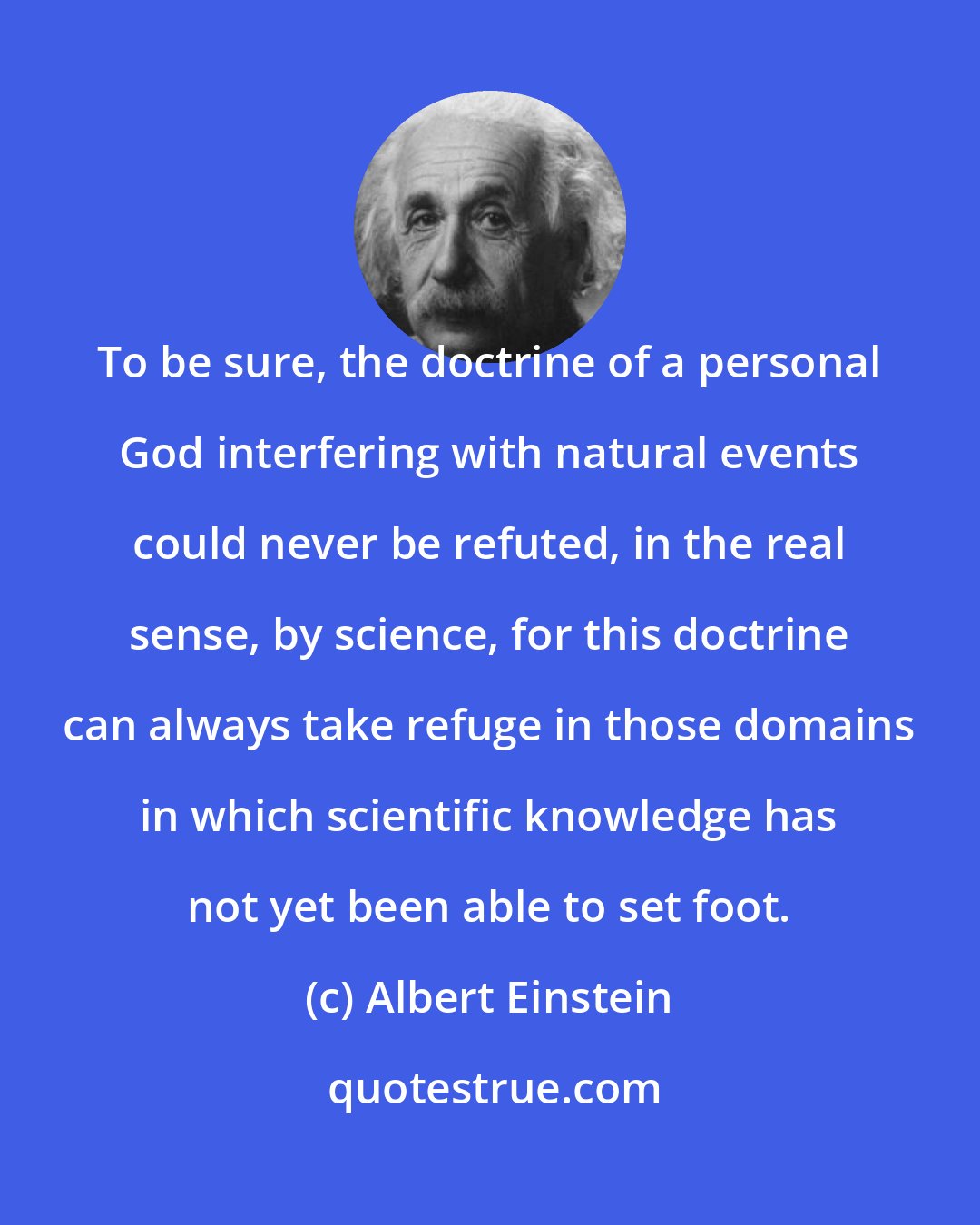 Albert Einstein: To be sure, the doctrine of a personal God interfering with natural events could never be refuted, in the real sense, by science, for this doctrine can always take refuge in those domains in which scientific knowledge has not yet been able to set foot.
