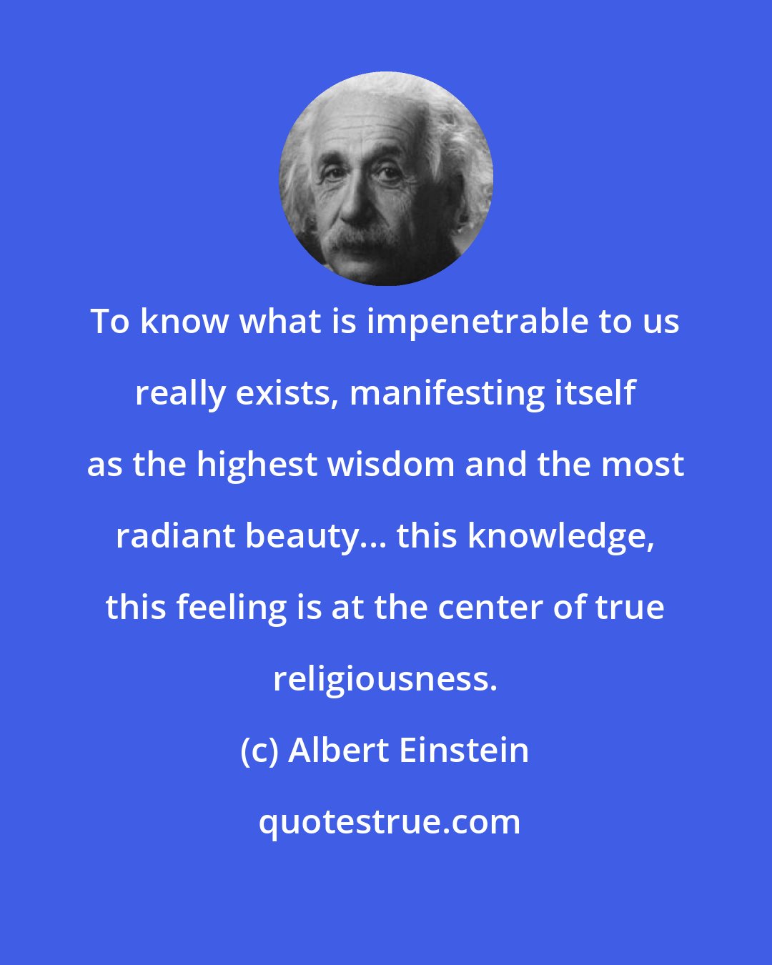 Albert Einstein: To know what is impenetrable to us really exists, manifesting itself as the highest wisdom and the most radiant beauty... this knowledge, this feeling is at the center of true religiousness.