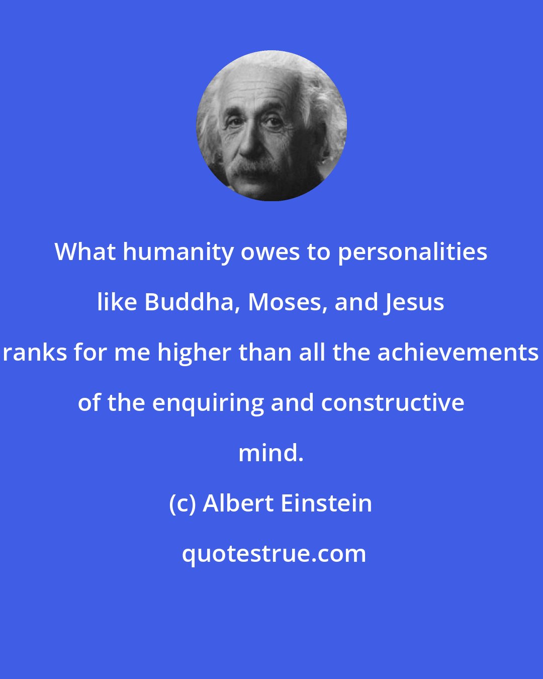 Albert Einstein: What humanity owes to personalities like Buddha, Moses, and Jesus ranks for me higher than all the achievements of the enquiring and constructive mind.