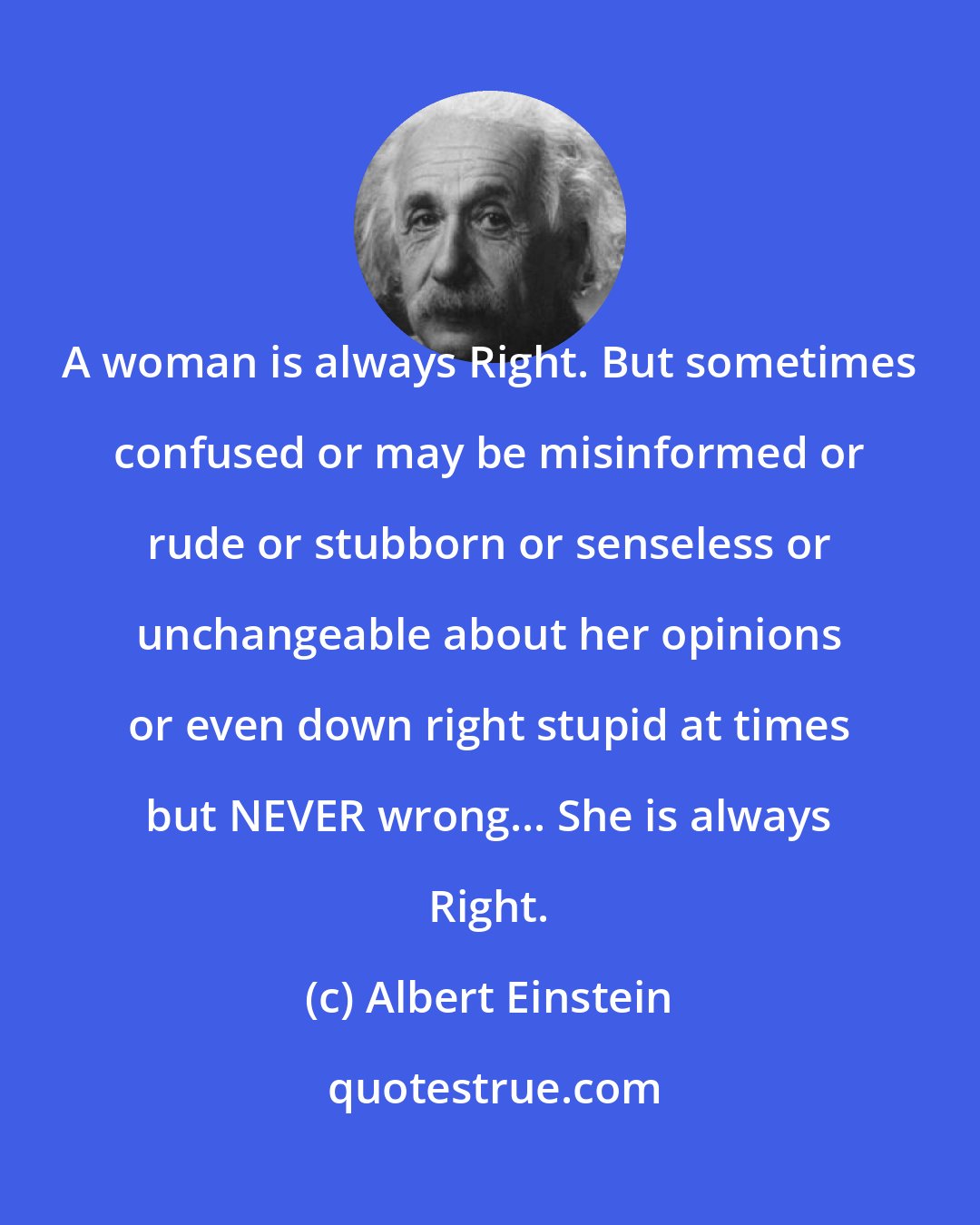 Albert Einstein: A woman is always Right. But sometimes confused or may be misinformed or rude or stubborn or senseless or unchangeable about her opinions or even down right stupid at times but NEVER wrong... She is always Right.