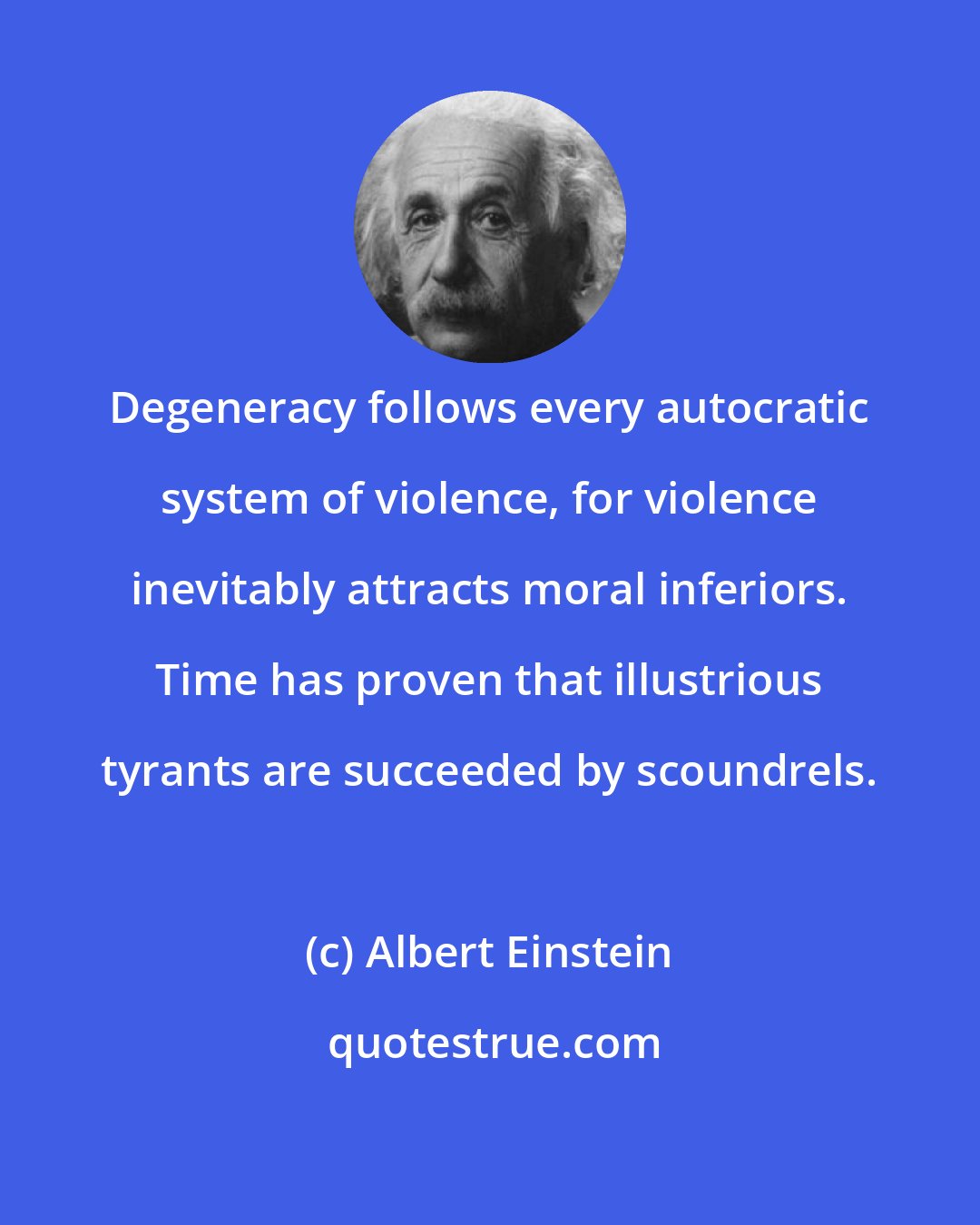 Albert Einstein: Degeneracy follows every autocratic system of violence, for violence inevitably attracts moral inferiors. Time has proven that illustrious tyrants are succeeded by scoundrels.