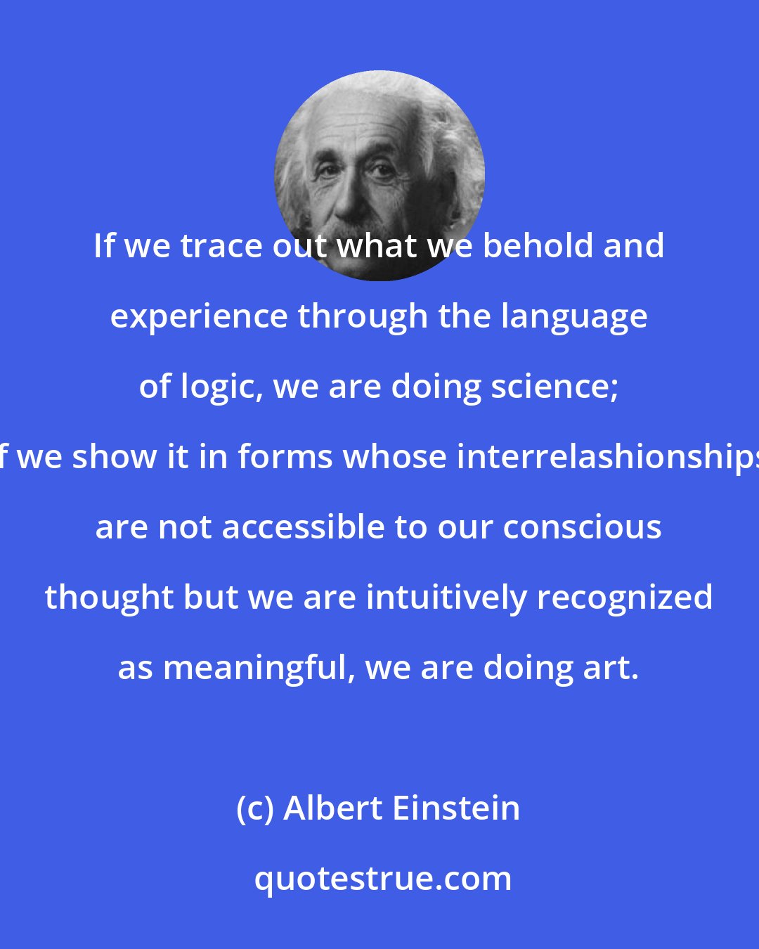 Albert Einstein: If we trace out what we behold and experience through the language of logic, we are doing science; if we show it in forms whose interrelashionships are not accessible to our conscious thought but we are intuitively recognized as meaningful, we are doing art.