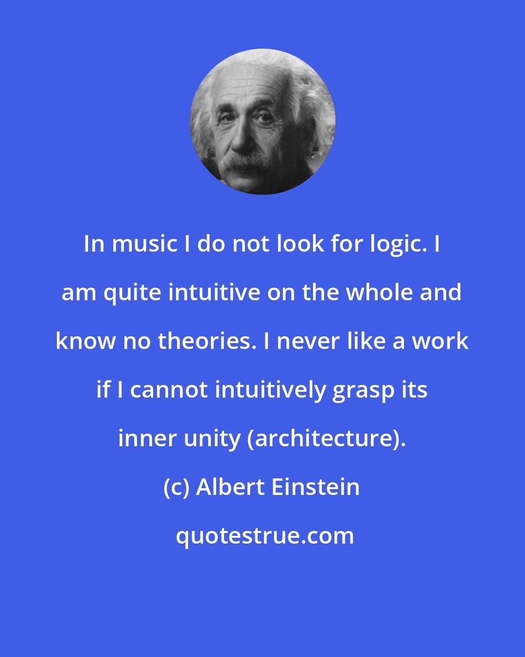 Albert Einstein: In music I do not look for logic. I am quite intuitive on the whole and know no theories. I never like a work if I cannot intuitively grasp its inner unity (architecture).