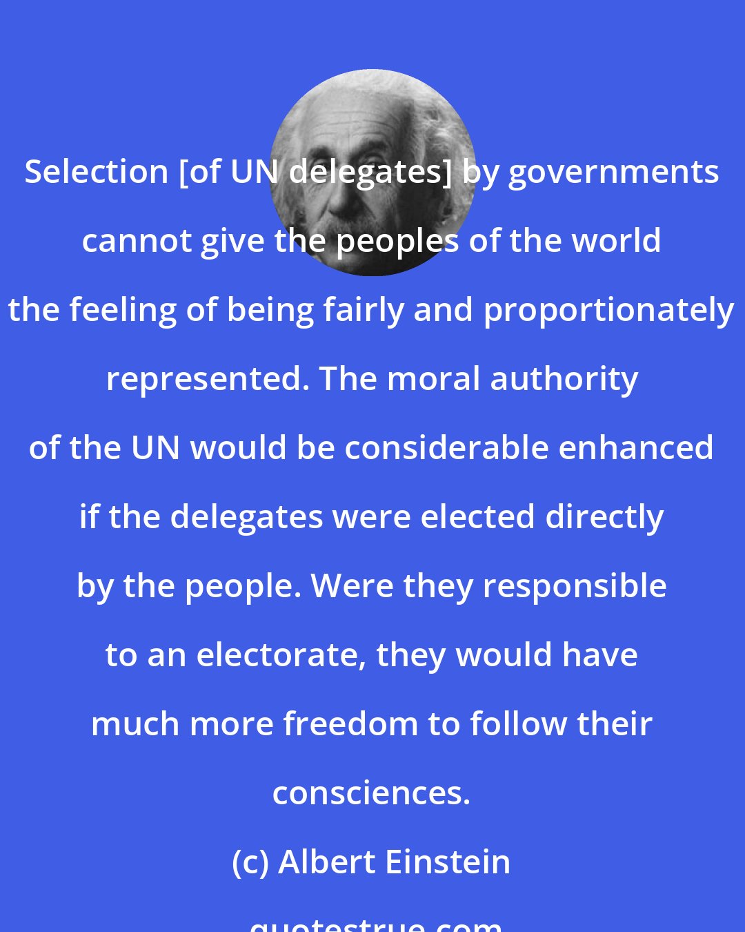 Albert Einstein: Selection [of UN delegates] by governments cannot give the peoples of the world the feeling of being fairly and proportionately represented. The moral authority of the UN would be considerable enhanced if the delegates were elected directly by the people. Were they responsible to an electorate, they would have much more freedom to follow their consciences.