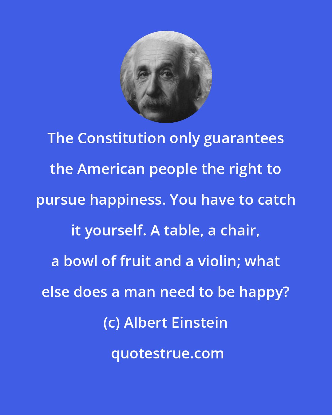 Albert Einstein: The Constitution only guarantees the American people the right to pursue happiness. You have to catch it yourself. A table, a chair, a bowl of fruit and a violin; what else does a man need to be happy?