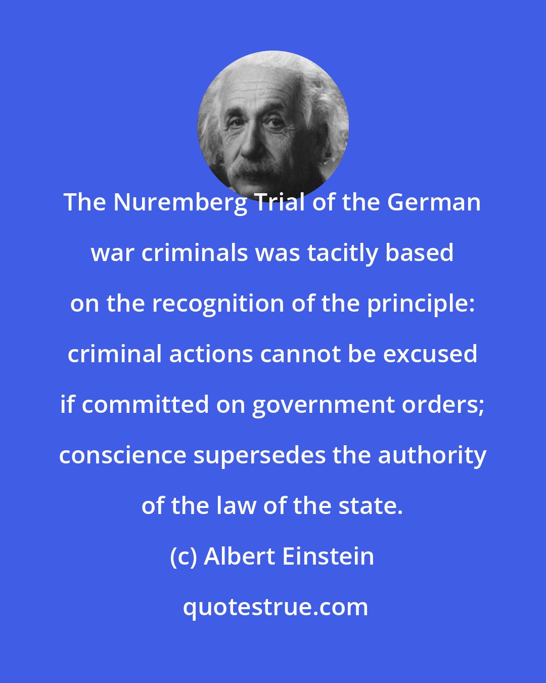Albert Einstein: The Nuremberg Trial of the German war criminals was tacitly based on the recognition of the principle: criminal actions cannot be excused if committed on government orders; conscience supersedes the authority of the law of the state.