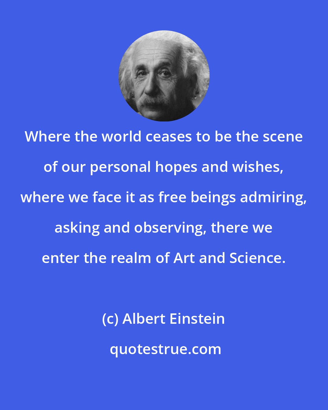 Albert Einstein: Where the world ceases to be the scene of our personal hopes and wishes, where we face it as free beings admiring, asking and observing, there we enter the realm of Art and Science.