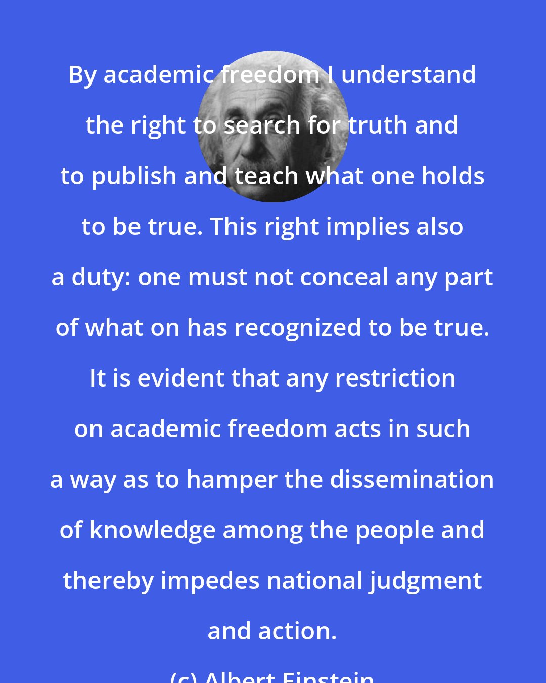 Albert Einstein: By academic freedom I understand the right to search for truth and to publish and teach what one holds to be true. This right implies also a duty: one must not conceal any part of what on has recognized to be true. It is evident that any restriction on academic freedom acts in such a way as to hamper the dissemination of knowledge among the people and thereby impedes national judgment and action.