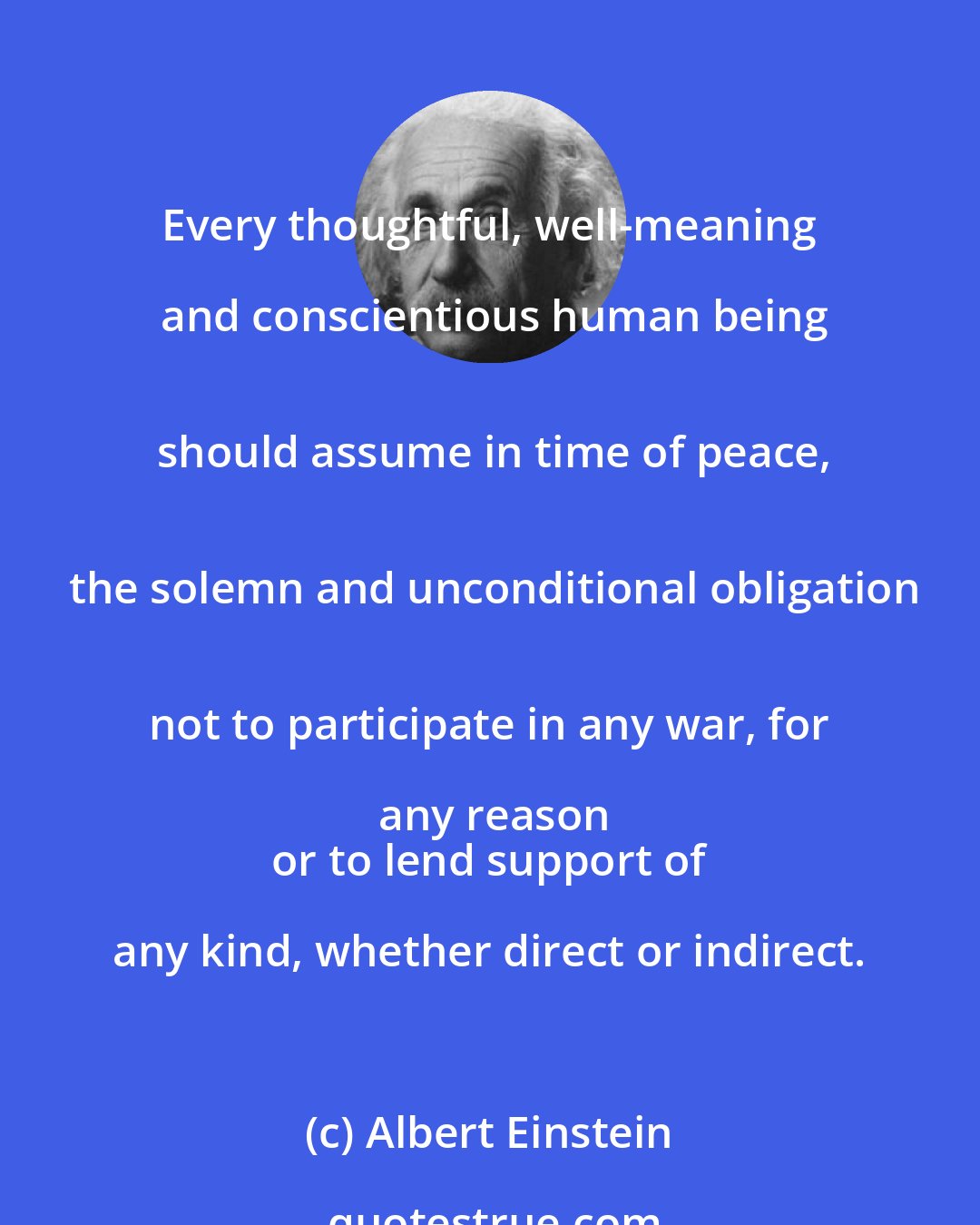 Albert Einstein: Every thoughtful, well-meaning and conscientious human being
 should assume in time of peace,
 the solemn and unconditional obligation
 not to participate in any war, for any reason
 or to lend support of any kind, whether direct or indirect.