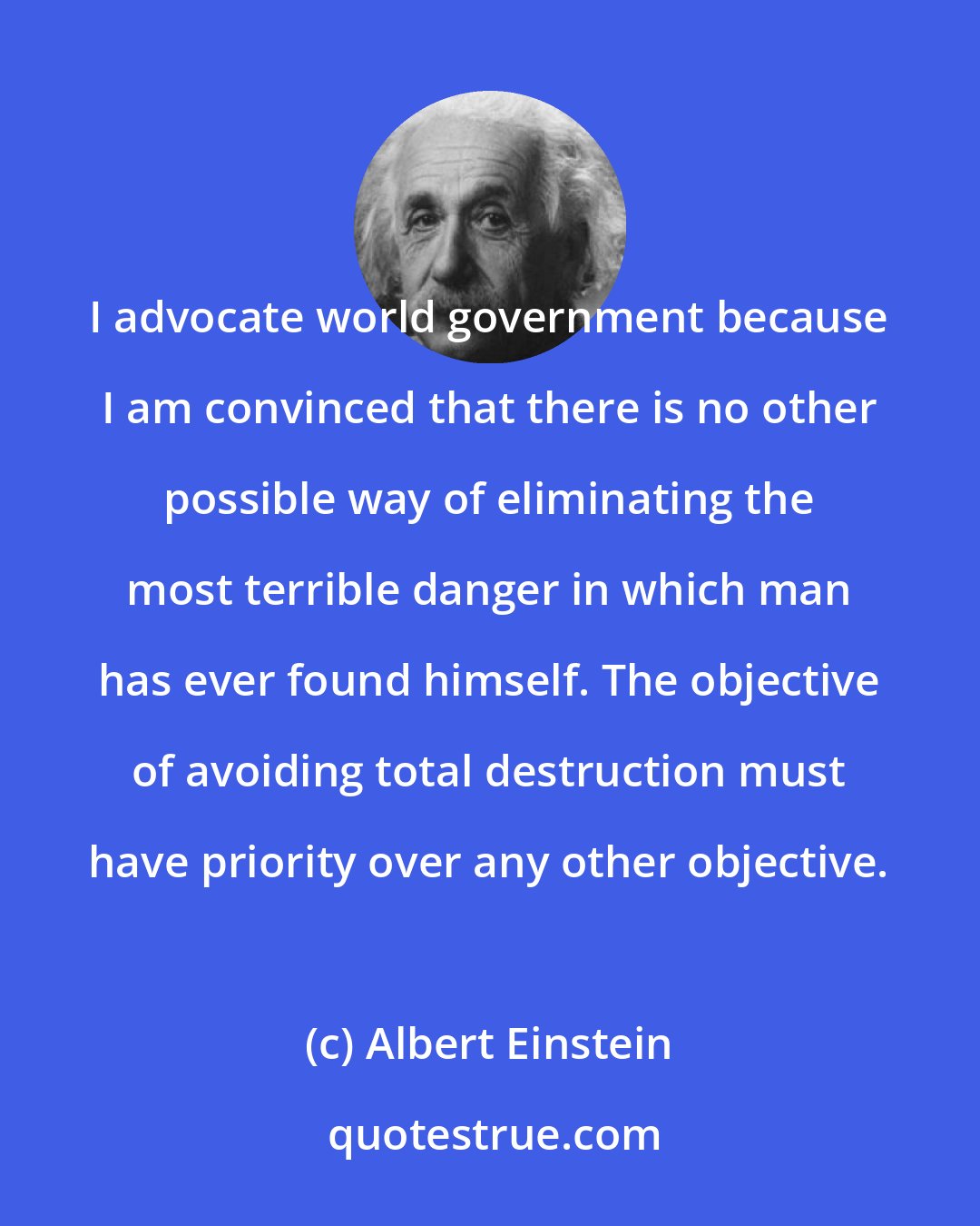 Albert Einstein: I advocate world government because I am convinced that there is no other possible way of eliminating the most terrible danger in which man has ever found himself. The objective of avoiding total destruction must have priority over any other objective.