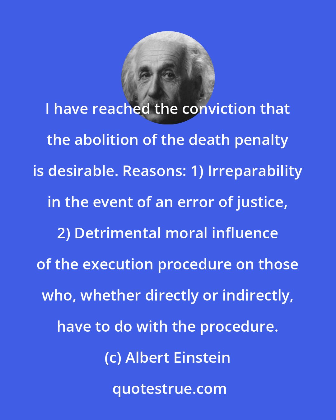 Albert Einstein: I have reached the conviction that the abolition of the death penalty is desirable. Reasons: 1) Irreparability in the event of an error of justice, 2) Detrimental moral influence of the execution procedure on those who, whether directly or indirectly, have to do with the procedure.