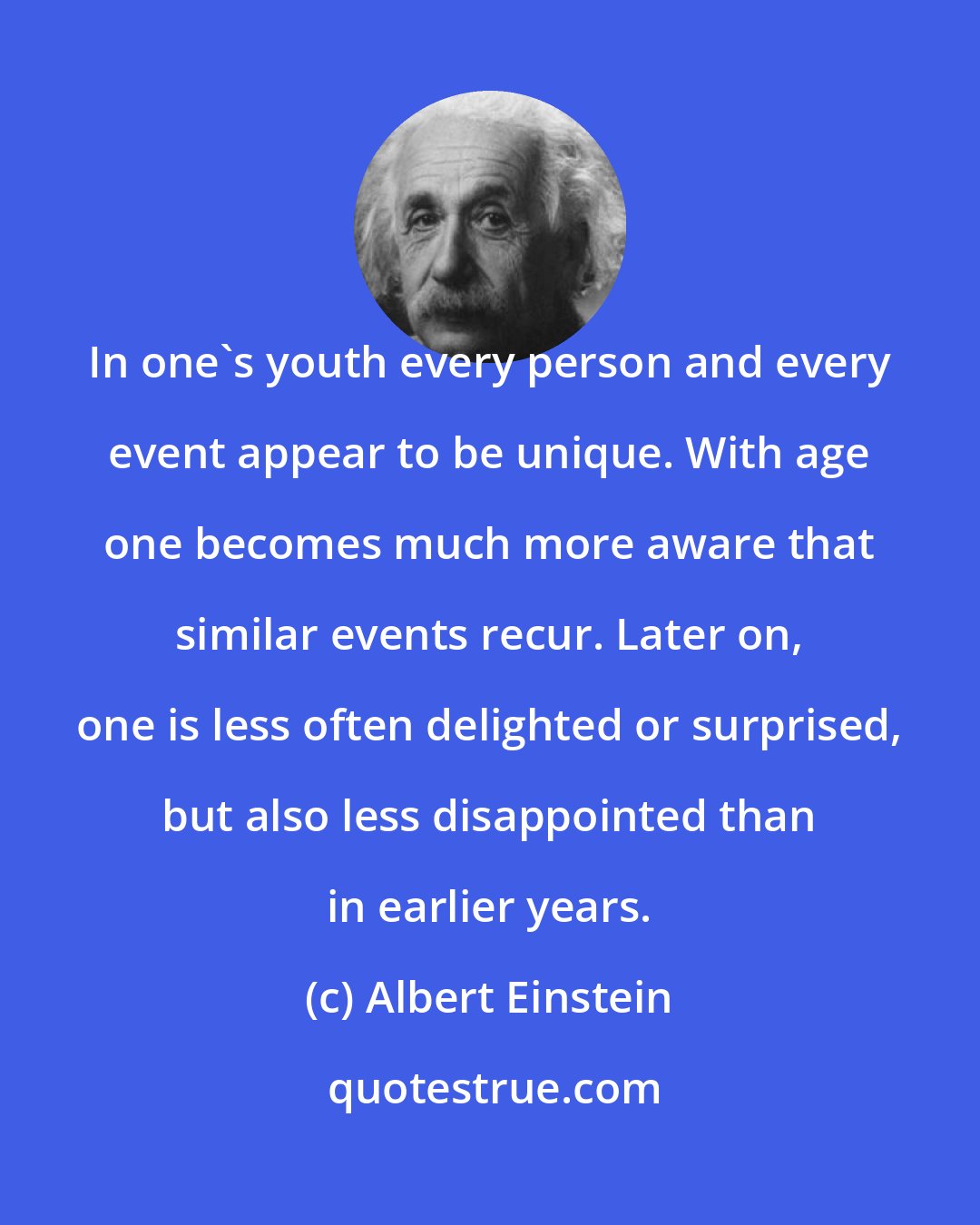 Albert Einstein: In one's youth every person and every event appear to be unique. With age one becomes much more aware that similar events recur. Later on, one is less often delighted or surprised, but also less disappointed than in earlier years.
