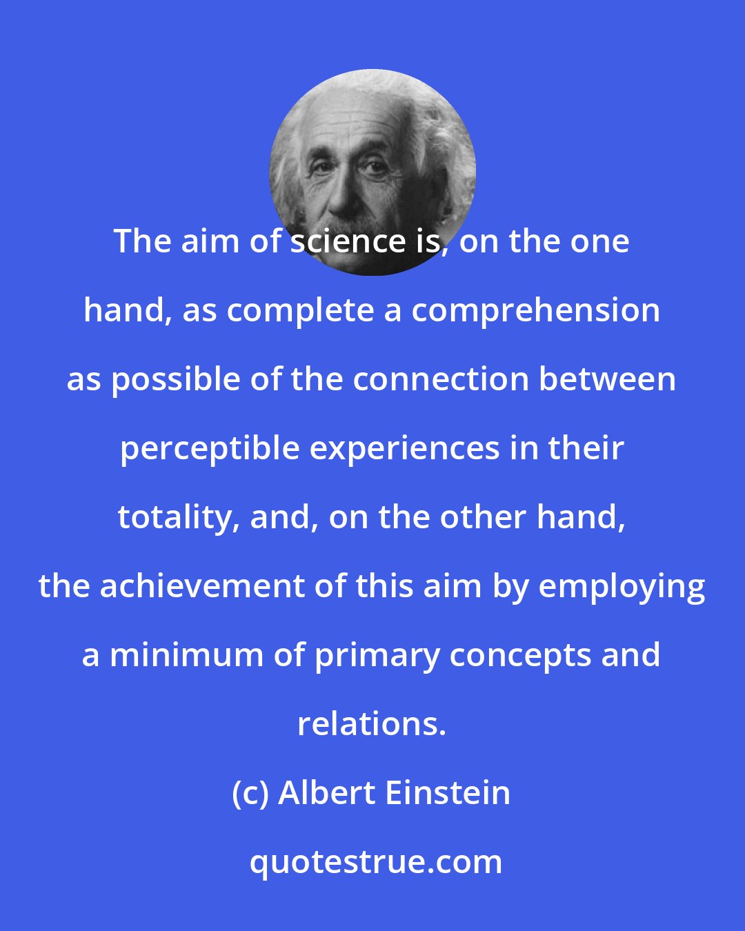 Albert Einstein: The aim of science is, on the one hand, as complete a comprehension as possible of the connection between perceptible experiences in their totality, and, on the other hand, the achievement of this aim by employing a minimum of primary concepts and relations.