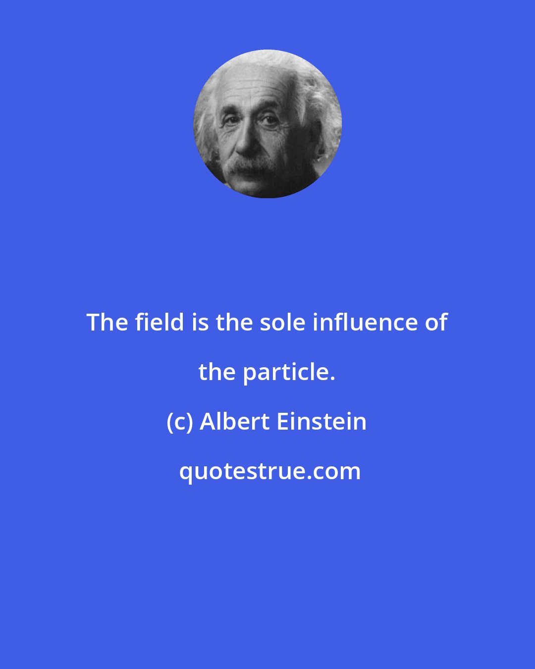 Albert Einstein: The field is the sole influence of the particle.