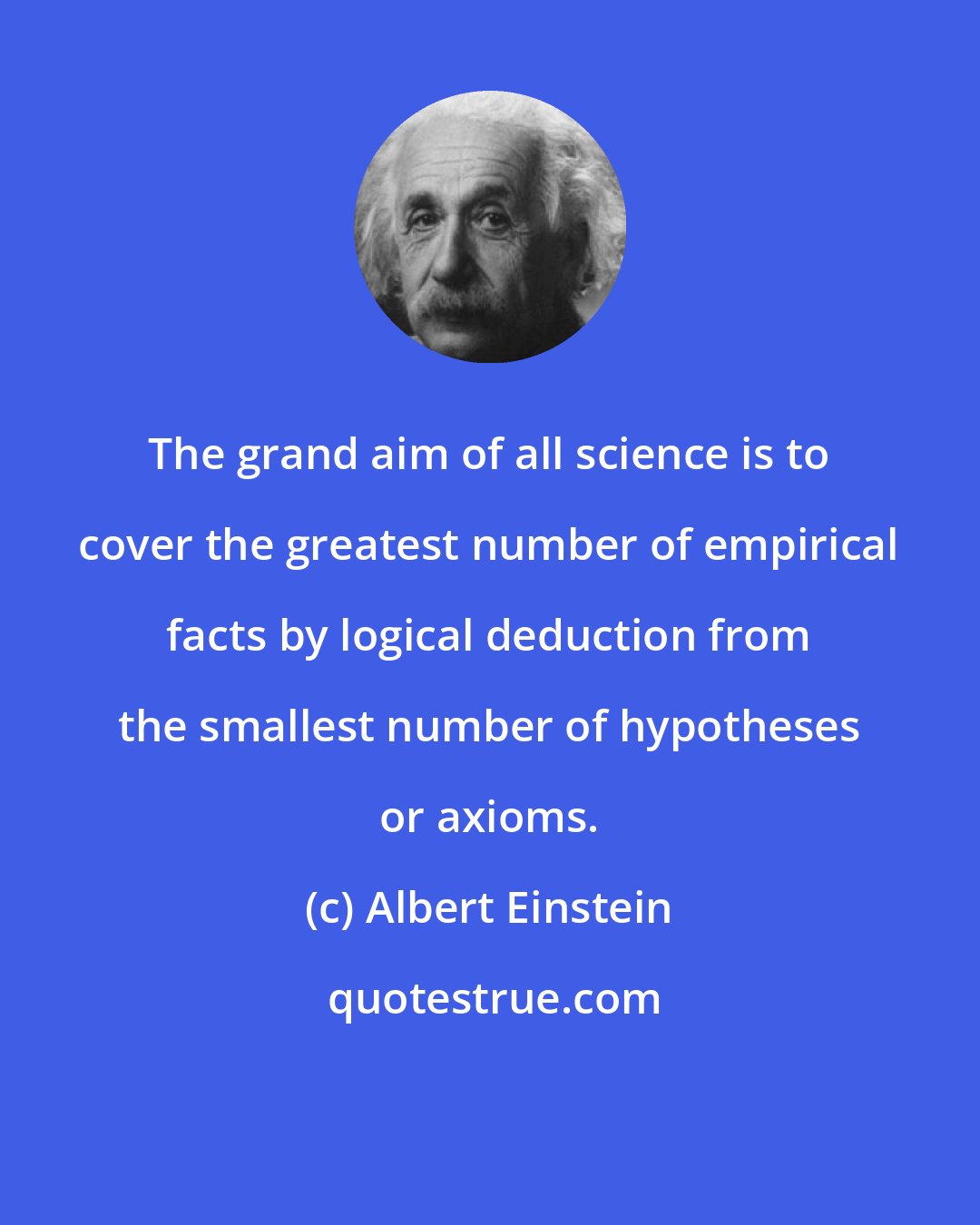 Albert Einstein: The grand aim of all science is to cover the greatest number of empirical facts by logical deduction from the smallest number of hypotheses or axioms.
