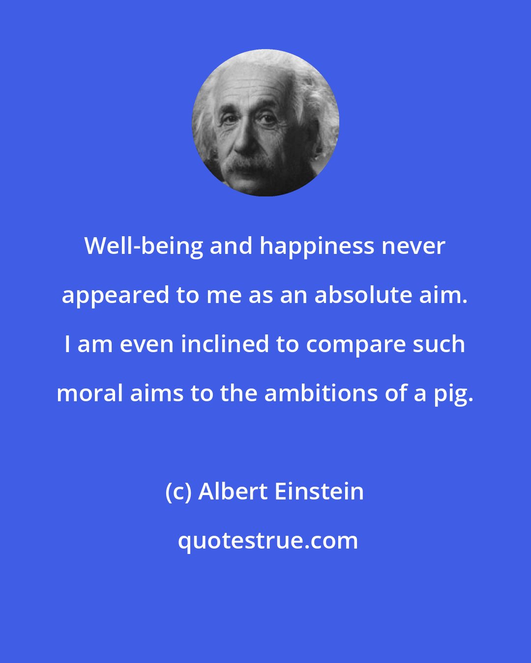 Albert Einstein: Well-being and happiness never appeared to me as an absolute aim. I am even inclined to compare such moral aims to the ambitions of a pig.