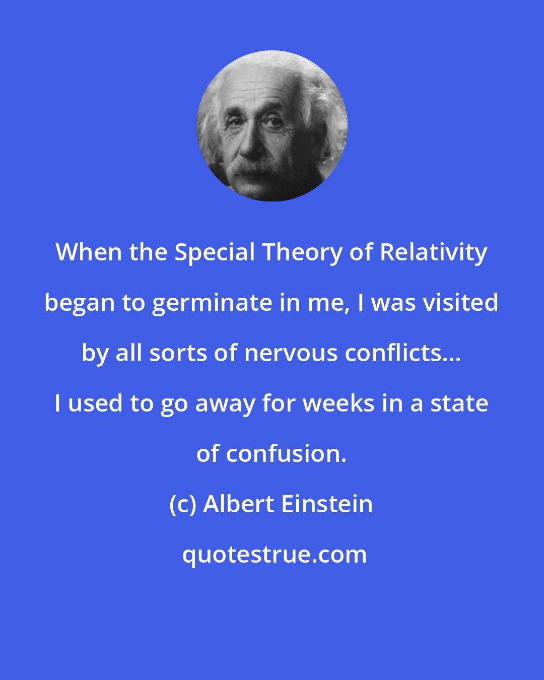 Albert Einstein: When the Special Theory of Relativity began to germinate in me, I was visited by all sorts of nervous conflicts... I used to go away for weeks in a state of confusion.