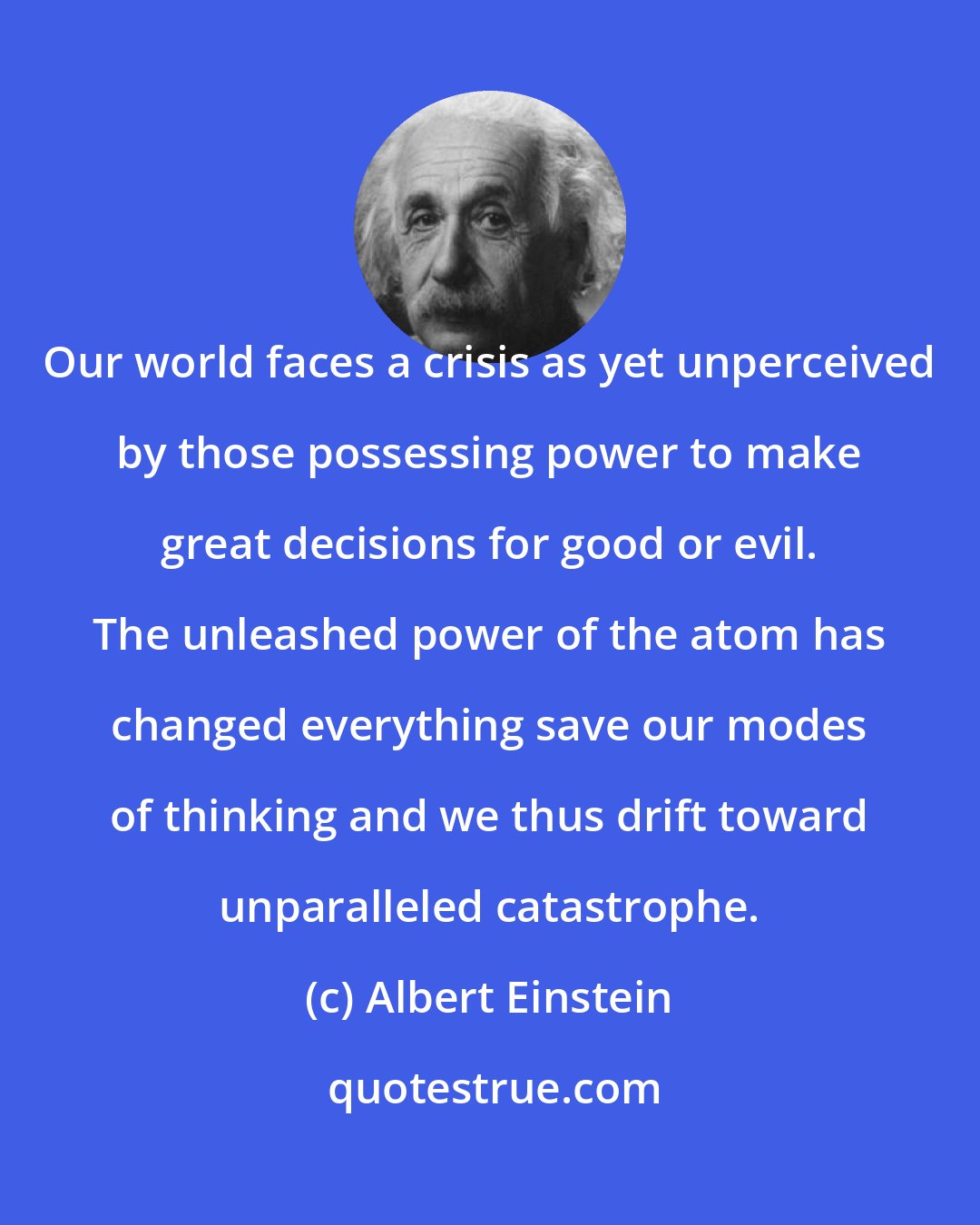 Albert Einstein: Our world faces a crisis as yet unperceived by those possessing power to make great decisions for good or evil. The unleashed power of the atom has changed everything save our modes of thinking and we thus drift toward unparalleled catastrophe.