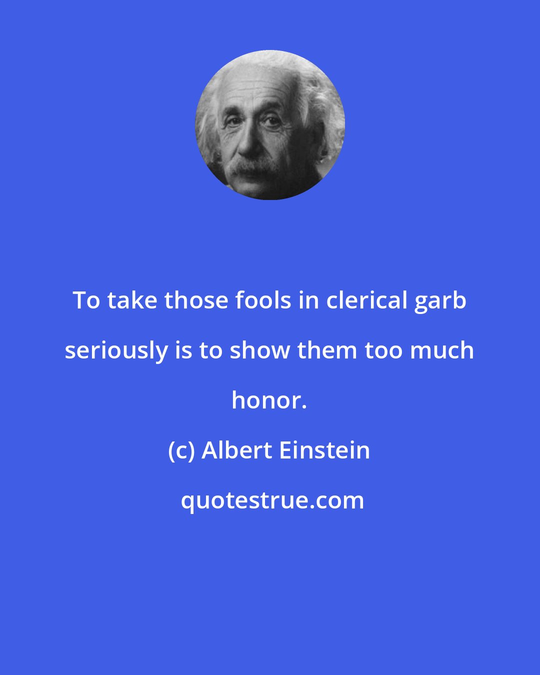 Albert Einstein: To take those fools in clerical garb seriously is to show them too much honor.