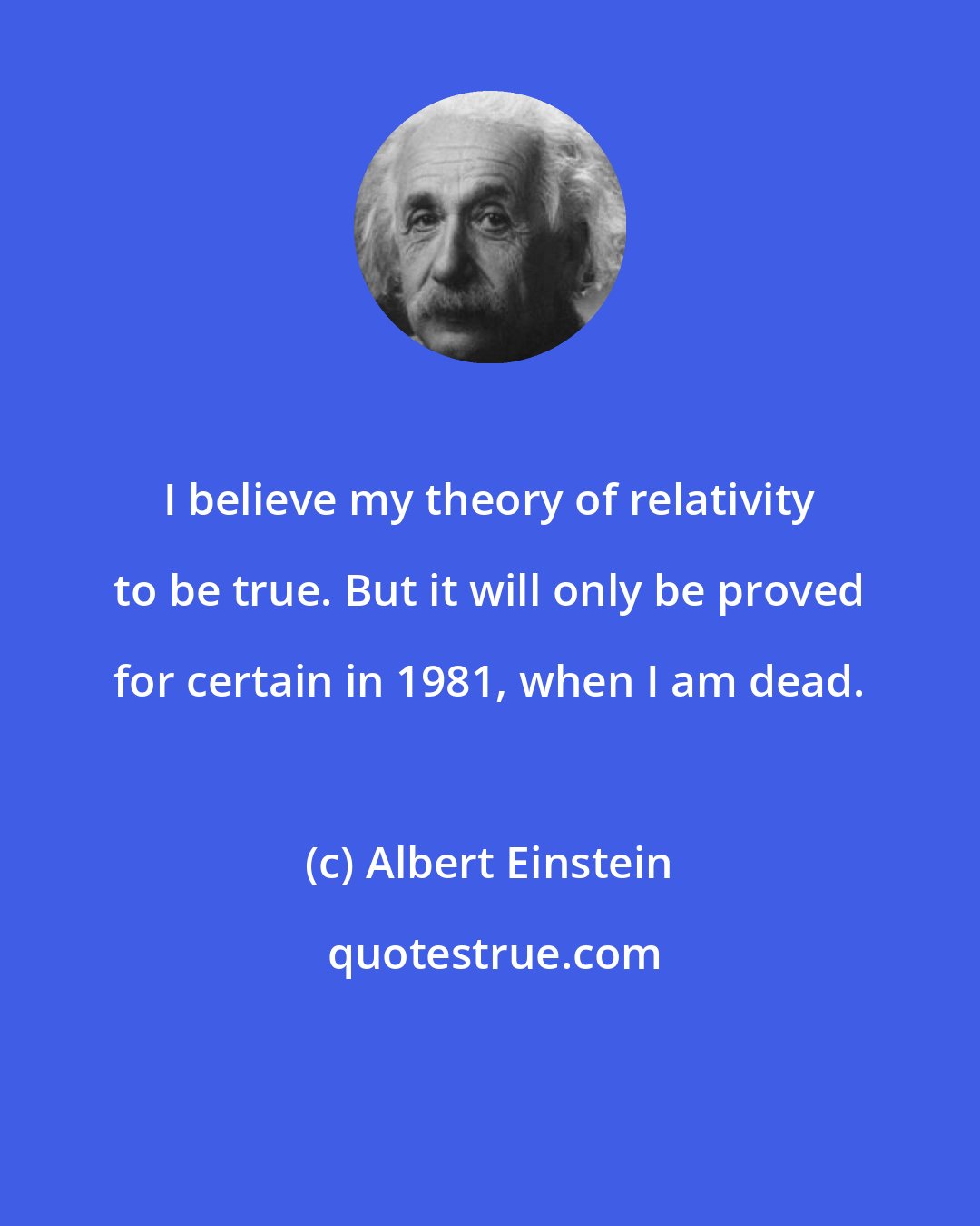 Albert Einstein: I believe my theory of relativity to be true. But it will only be proved for certain in 1981, when I am dead.