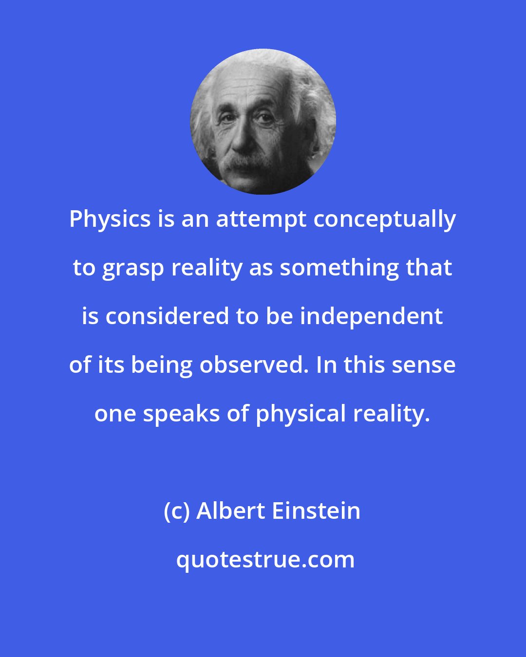 Albert Einstein: Physics is an attempt conceptually to grasp reality as something that is considered to be independent of its being observed. In this sense one speaks of physical reality.