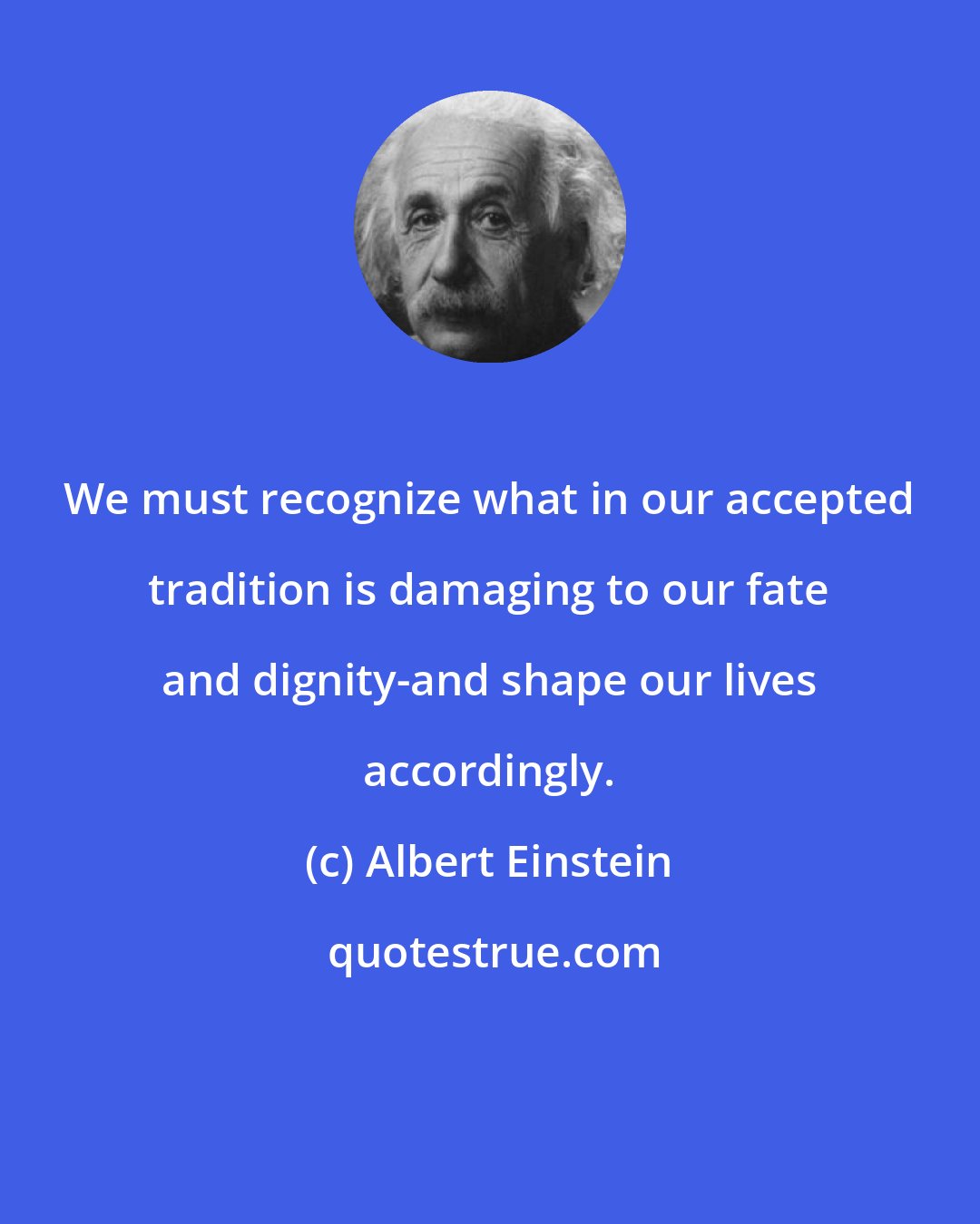 Albert Einstein: We must recognize what in our accepted tradition is damaging to our fate and dignity-and shape our lives accordingly.
