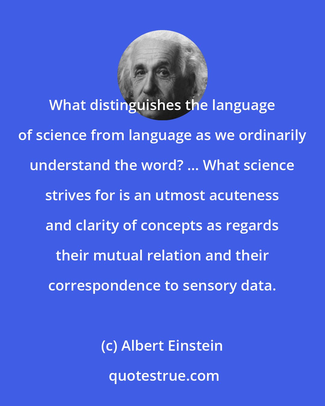 Albert Einstein: What distinguishes the language of science from language as we ordinarily understand the word? ... What science strives for is an utmost acuteness and clarity of concepts as regards their mutual relation and their correspondence to sensory data.