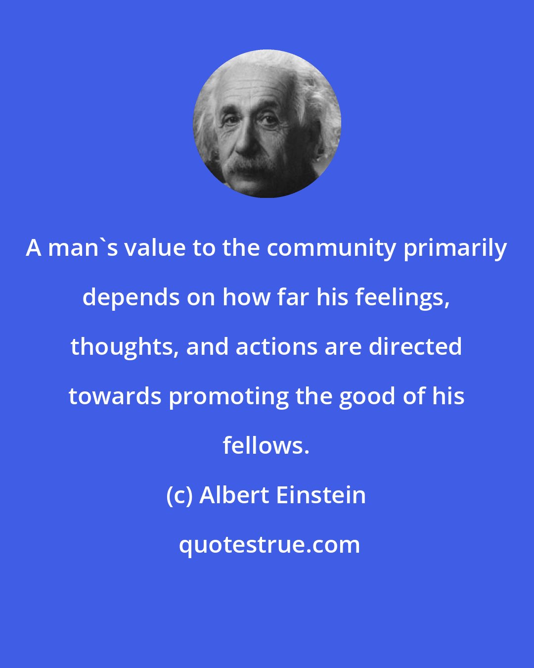 Albert Einstein: A man's value to the community primarily depends on how far his feelings, thoughts, and actions are directed towards promoting the good of his fellows.
