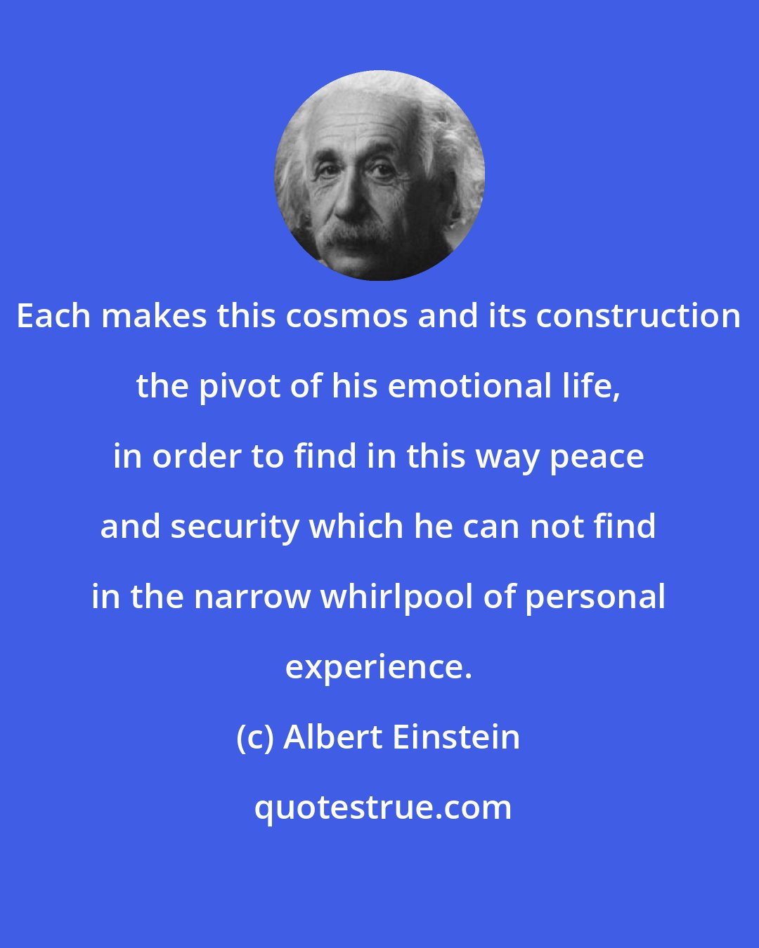 Albert Einstein: Each makes this cosmos and its construction the pivot of his emotional life, in order to find in this way peace and security which he can not find in the narrow whirlpool of personal experience.