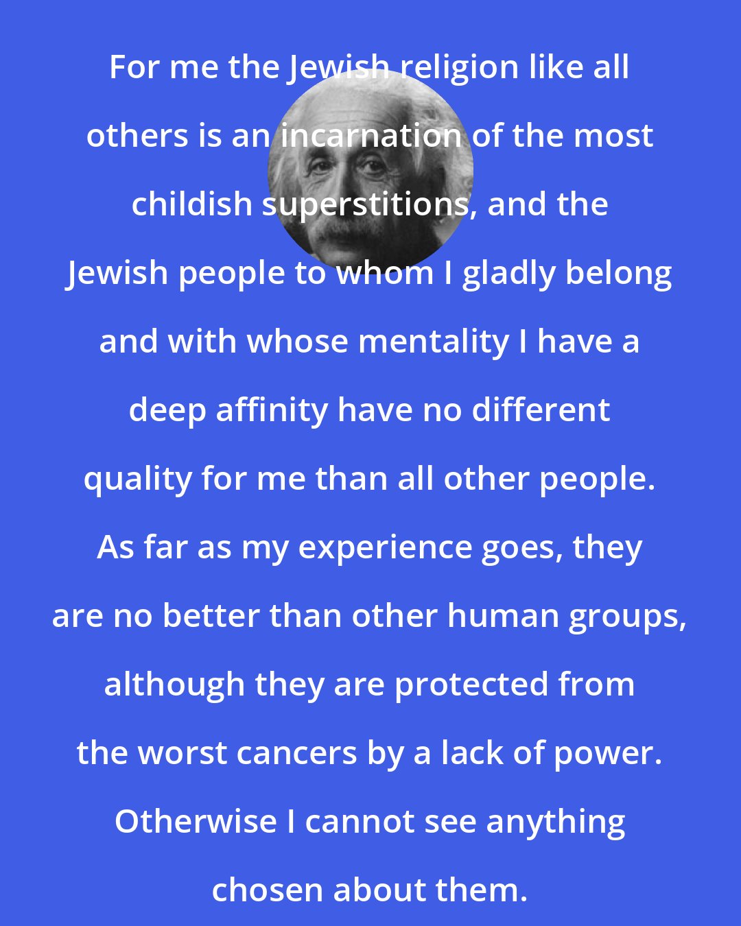 Albert Einstein: For me the Jewish religion like all others is an incarnation of the most childish superstitions, and the Jewish people to whom I gladly belong and with whose mentality I have a deep affinity have no different quality for me than all other people. As far as my experience goes, they are no better than other human groups, although they are protected from the worst cancers by a lack of power. Otherwise I cannot see anything chosen about them.