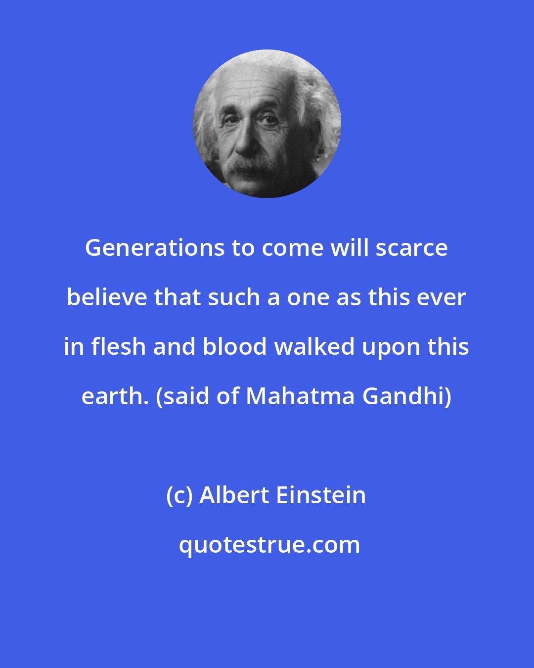 Albert Einstein: Generations to come will scarce believe that such a one as this ever in flesh and blood walked upon this earth. (said of Mahatma Gandhi)