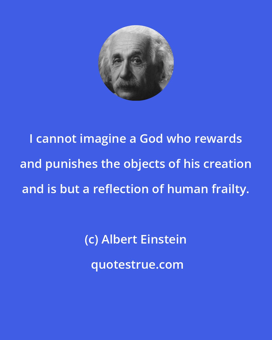 Albert Einstein: I cannot imagine a God who rewards and punishes the objects of his creation and is but a reflection of human frailty.
