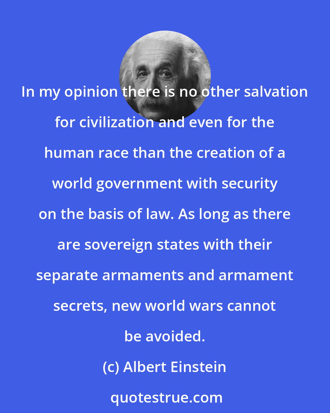 Albert Einstein: In my opinion there is no other salvation for civilization and even for the human race than the creation of a world government with security on the basis of law. As long as there are sovereign states with their separate armaments and armament secrets, new world wars cannot be avoided.