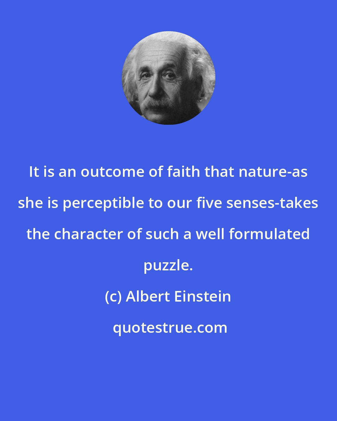 Albert Einstein: It is an outcome of faith that nature-as she is perceptible to our five senses-takes the character of such a well formulated puzzle.