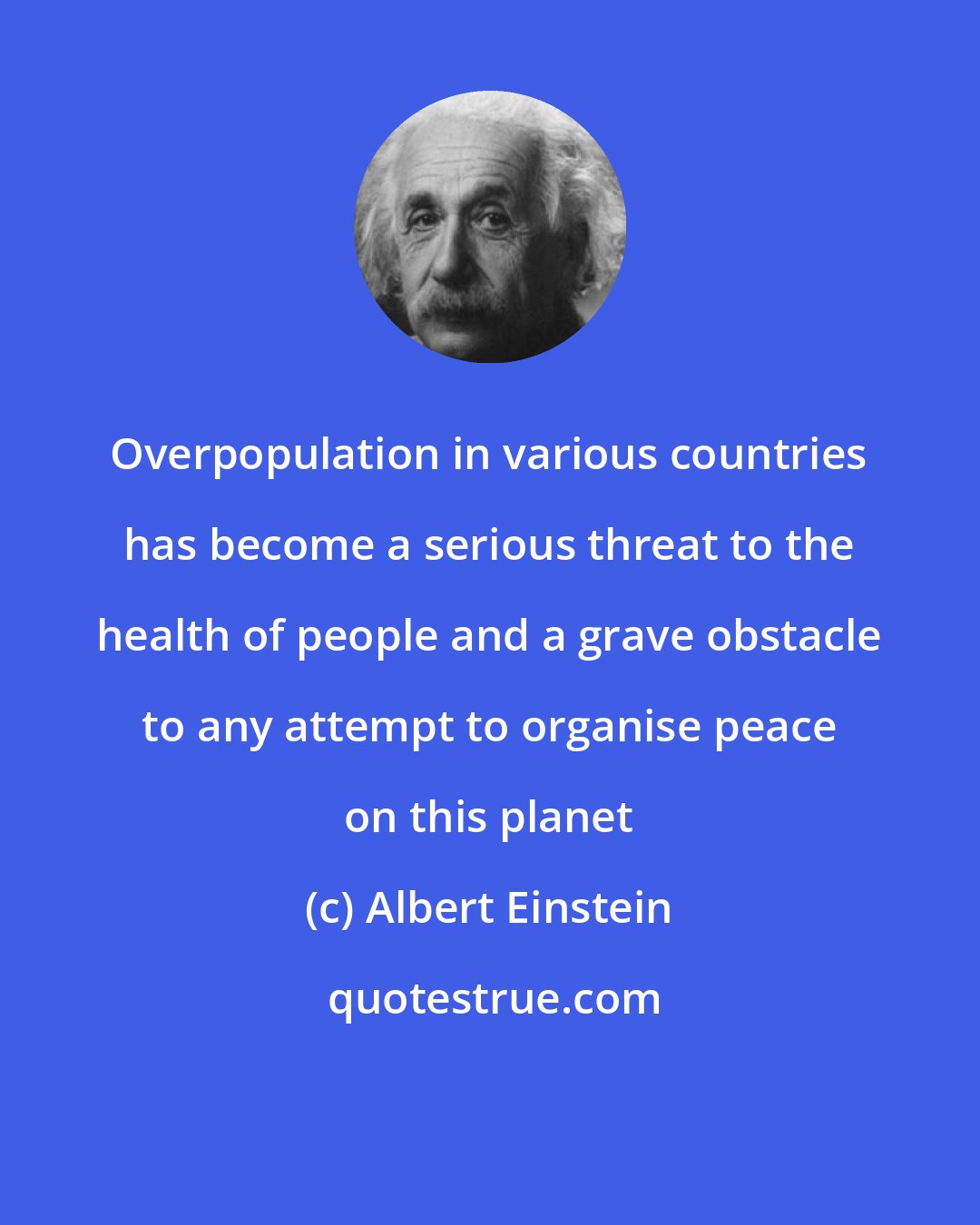 Albert Einstein: Overpopulation in various countries has become a serious threat to the health of people and a grave obstacle to any attempt to organise peace on this planet